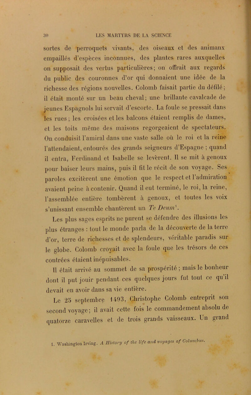 sortes de perroquets vivants, des oiseaux et des animaux empaillés d’espèces inconnues, des plantes rares auxquelles on supposait des vertus particulières; on offrait aux regards du public des couronnes d’or qui donnaient une idée de la richesse des régions nouvelles. Colomb faisait partie du défilé; il était monté sur un beau cheval; une brillante cavalcade de jeunes Espagnols lui servait d’escorte. La foule se pressait dans les rues; les croisées et les balcons étaient remplis de dames, et les toits même des maisons regorgeaient de spectateurs. On conduisit l’amiral dans une vaste salle où le roi et la reine l’attendaient, entourés des grands seigneurs d’Espagne; quand il entra, Ferdinand et Isabelle se levèrent. 11 se mit a genoux pour baiser leurs mains, puis il fit le récit de son voyage. Ses paroles excitèrent une émotion que le respect et l’admiration avaient peine à contenir. Quand il eut terminé, le roi, la reine, l’assemblée entière tombèrent à genoux, et toutes les voix s’unissant ensemble chantèrent un Te Deum'. Les plus sages esprits ne purent se défendre des illusions les plus étranges : tout le monde parla de la découverte de la tcne d’or, terre de richesses et de splendeurs, véritable paradis sur le globe. Colomb croyait avec la foule que les trésors de ces contrées étaient inépuisables. Il était arrivé au sommet de sa prospérité ; mais le bonheui dont il put jouir pendant ces quelques jours fut tout ce qu’il devait en avoir dans sa vie entière. Le 25 septembre 1493, Christophe Colomb entreprit son second voyage ; il avait cette fois le commandement absolu de quatorze caravelles et de trois grands vaisseaux. Un grand 1. Washington Irving. A History of the life and voyages of Colump us