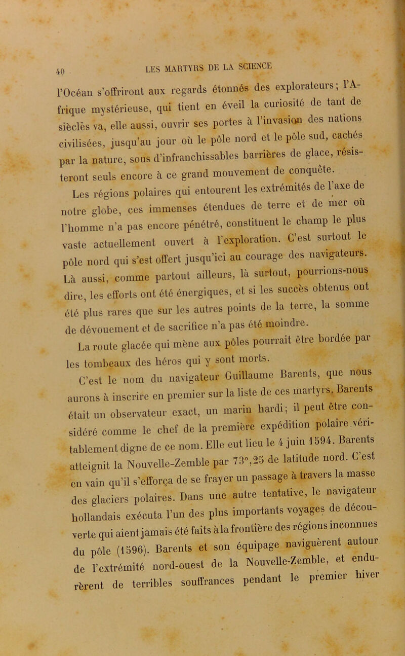 l’Océan s’offriront aux regards étonnés des explorateurs; l’A- frique mystérieuse, qui lient en éveil la curiosité de tant de siècles va, elle aussi, ouvrir ses portes à l’invasion des nations civilisées, jusqu’au jour où le pôle nord et le pôle sud, cachés par la nature, sous d’infranchissables barrières de glace, résis- teront seuls encore à ce grand mouvement de conquête. Les régions polaires qui entourent les extrémités de l’axe do notre globe, ces immenses étendues de terre et de mer où l’homme n’a pas encore pénétré, constituent le champ le plus vaste actuellement ouvert à l’exploration. C’est surtout le pôle nord qui s’est offert jusqu’ici au courage des navigateurs. Là aussi, comme partout ailleurs, là surtout, pourrions-nous dire les efforts ont été énergiques, et si les succès obtenus ont été plus rares que sur les autres points de la terre, la somme de dévouement et de sacrifice n’a pas été moindre. La route glacée qui mène aux pôles pourrait être bordée pâl- ies tombeaux des héros qui y sont morts. C’est le nom du navigateur Guillaume Barents, que nous aurons à inscrire en premier sur la liste de ces martyrs, Barents était un observateur exact, un marin hardi; il peut être con- sidéré comme le chef de la première expédition polaire .véri- tablement digne de ce nom. Elle eut lieu le 4 juin 1594. Barents atteignit la Nouvelle-Zemble par 73»,2b de latitude nord. C est en vain qu’il s’efforça de se frayer un passage à travers la masse des glaciers polaires. Dans une autre tentative, le navigateur hollandais exécuta l’un des plus importants voyages de décou- verte qui aient jamais été faits àla frontière des régions inconnues du Pôle (1596). Barents et son équipage naviguèrent autour de l’extrémité nord-ouest de la Nouvelle-Zemble, et en u- rèrent de terribles souffrances pendant le premier hiver