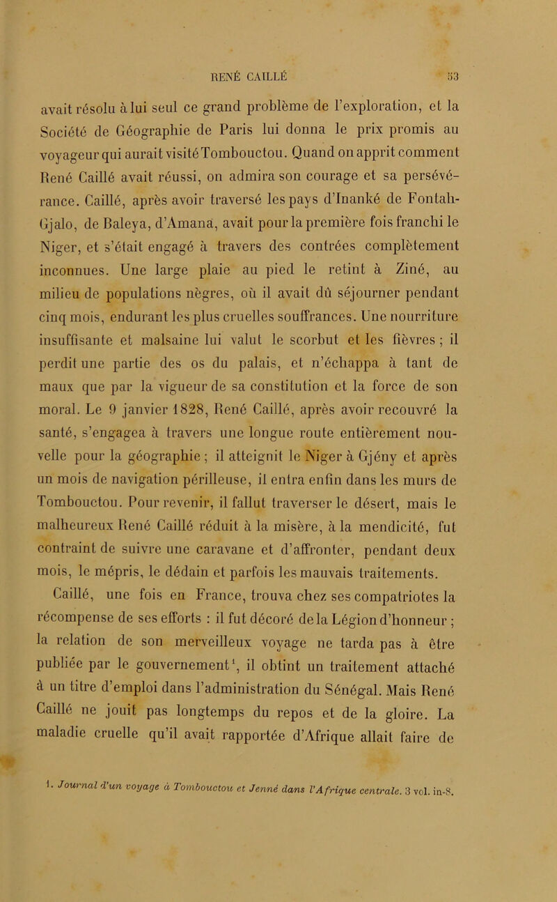 avait résolu à lui seul ce grand problème de l’exploration, et la Société de Géographie de Paris lui donna le prix promis au voyageur qui aurait visité Tombouctou. Quand on apprit comment René Caillé avait réussi, on admira son courage et sa persévé- rance. Caillé, après avoir traversé les pays d’Inanké de Fontali- Cjalo, de Baleya, d’Amana, avait pour la première fois franchi le Niger, et s’était engagé à travers des contrées complètement inconnues. Une large plaie au pied le retint à Ziné, au milieu de populations nègres, où il avait dû séjourner pendant cinq mois, endurant les plus cruelles souffrances. Une nourriture insuffisante et malsaine lui valut le scorbut et les fièvres; il perdit une partie des os du palais, et n’échappa à tant de maux que par la vigueur de sa constitution et la force de son moral. Le 9 janvier 1828, René Caillé, après avoir recouvré la santé, s’engagea à travers une longue route entièrement nou- velle pour la géographie ; il atteignit le Niger à Gjény et après un mois de navigation périlleuse, il entra enfin dans les murs de Tombouctou. Pour revenir, il fallut traverser le désert, mais le malheureux René Caillé réduit à la misère, à la mendicité, fut contraint de suivre une caravane et d’affronter, pendant deux mois, le mépris, le dédain et parfois les mauvais traitements. Caillé, une fois en France, trouva chez ses compatriotes la récompense de ses efforts : il fut décoré delà Légion d’honneur ; la relation de son merveilleux voyage ne tarda pas à être publiée par le gouvernement1, il obtint un traitement attaché à un titre d’emploi dans l’administration du Sénégal. Mais René Caillé ne jouit pas longtemps du repos et de la gloire. La maladie cruelle qu’il avait rapportée d’Afrique allait faire de 1. Journal d'un voyage à Tombouctou et Jeune dans l'Afrique centrale. 3 vol. in-8.