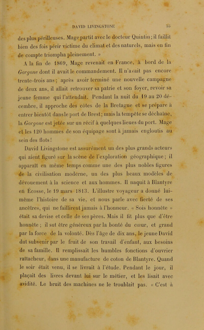 des plus périlleuses. Mage partit avec le docteur Quintin ; il faillit bien des fois périr victime du climat et des naturels, mais en fin de compte triompha pleinement. » A la fin de 1869, Mage revenait en France, à bord de la Gorgone dont il avait le commandement. Il n’avait pas encore trente-trois ans ; après avoir terminé une nouvelle campagne de deux ans, il allait retrouver sa patrie et son foyer, revoir sa jeune femme qui l’attendait. Pendant la nuit du 19 au 20 dé- cembre, il approche des côtes de la Bretagne et se prépare à entrer bientôt dansleport de Brest; mais la tempête se déchaîne, la Gorgone est jetée sur un récif à quelques lieues du port. Mage et les 120 hommes de son équipage sont à jamais engloutis au sein des flots ! David Livingstone est assurément un des plus grands acteurs qui aient figuré sur la scène de l’exploration géographique; il apparaît en même temps comme une des plus nobles figures de la civilisation moderne, un des plus beaux modèles de dévouement à la science et aux hommes. Il naquit à Blanlyre en Écosse, le 19 mars 1813. L’illustre voyageur a donné lui- même l’histoire de sa vie, et nous parle avec fierté de ses ancêtres, qui ne faillirent jamais à l’honneur. « Sois honnête » était sa devise et celle desespères. Mais il fit plus que d’être honnête ; il sut être généreux par la bonté du cœur, et grand par la force de la volonté. Dès l’âge de dix ans, le jeune David dut subvenir par le fruit de son travail d’enfant, aux besoins de sa famille. Il remplissait les humbles fonctions d’ouvrier rattacheur, dans une manufacture de coton de Blantyre. Quand le soir était venu, il se livrait à l’étude. Pendant le jour, il plaçait des livres devant lui sur le métier, et les lisait avec avidité. Le bruit des machines ne le troublait pas. « C’est à