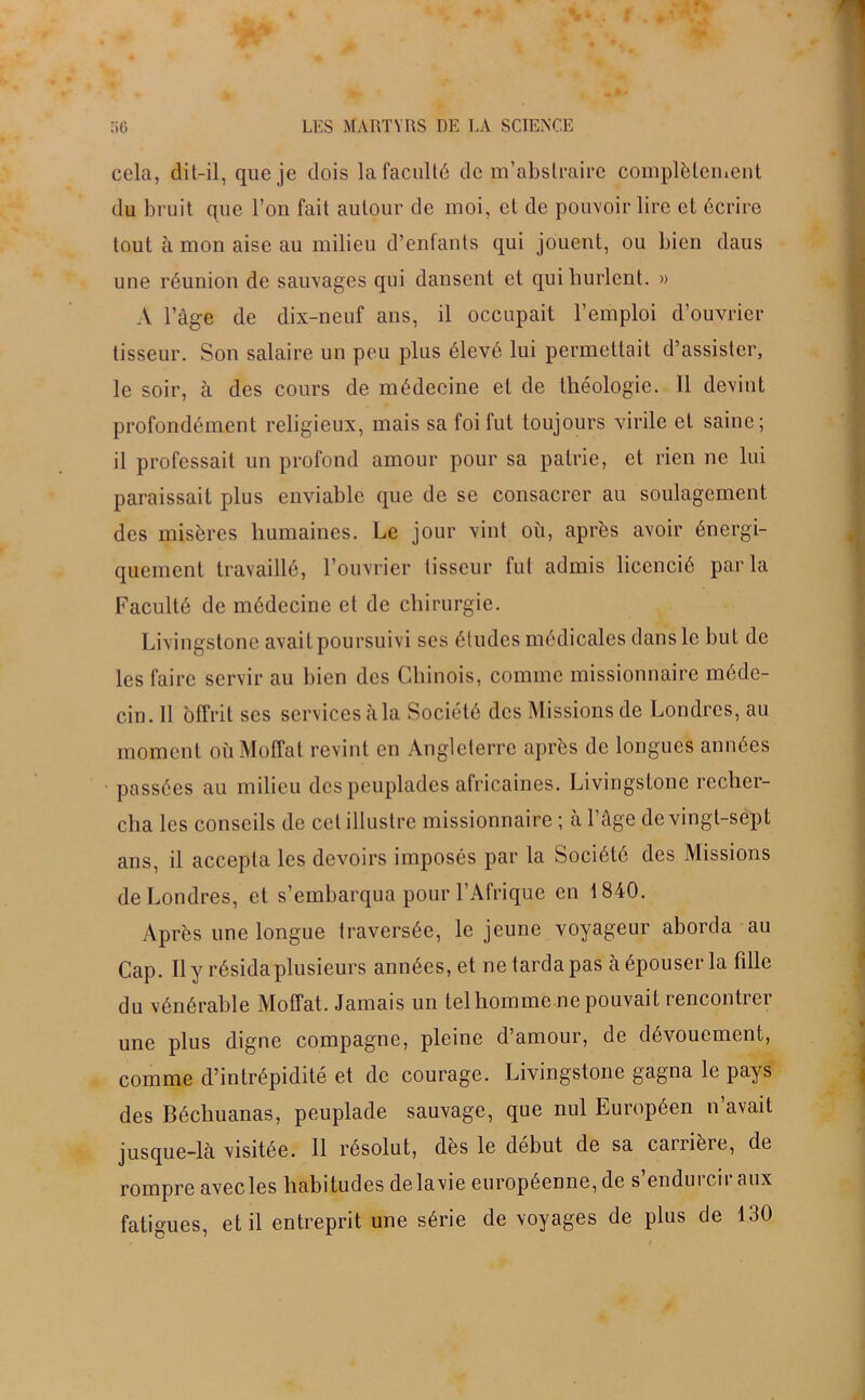 cela, dit-il, que je dois la faculté de m’abstraire complètement du bruit que l’on fait autour de moi, et de pouvoir lire et écrire tout à mon aise au milieu d’enfants qui jouent, ou bien daus une réunion de sauvages qui dansent et qui hurlent. » A l’àge de dix-neuf ans, il occupait l’emploi d’ouvrier tisseur. Son salaire un peu plus élevé lui permettait d’assister, le soir, à des cours de médecine et de théologie. 11 devint profondément religieux, mais sa foi fut toujours virile et saine; il professait un profond amour pour sa patrie, et rien ne lui paraissait plus enviable que de se consacrer au soulagement des misères humaines. Le jour vint où, après avoir énergi- quement travaillé, l’ouvrier tisseur fut admis licencié parla Faculté de médecine et de chirurgie. Livingstone avait poursuivi ses études médicales dans le but de les faire servir au bien des Chinois, comme missionnaire méde- cin. 11 offrit ses services àla Société des Missions de Londres, au moment où Moffat revint en Angleterre après de longues années passées au milieu des peuplades africaines. Livingstone recher- cha les conseils de cet illustre missionnaire ; à l’âge de vingt-sept ans, il accepta les devoirs imposés par la Société des Missions de Londres, et s’embarqua pour l’Afrique en 1840. Après une longue traversée, le jeune voyageur aborda au Cap. Il y résida plusieurs années, et ne tarda pas à épouser la fille du vénérable Moffat. Jamais un telhomme ne pouvait rencontrer une plus digne compagne, pleine d’amour, de dévouement, comme d’intrépidité et de courage. Livingstone gagna le pays des Béchuanas, peuplade sauvage, que nul Européen n’avait jusque-là visitée. 11 résolut, dès le début de sa carrière, de rompre avecles habitudes delavie européenne, de s endui eu aux fatigues, et il entreprit une série de voyages de plus de 130