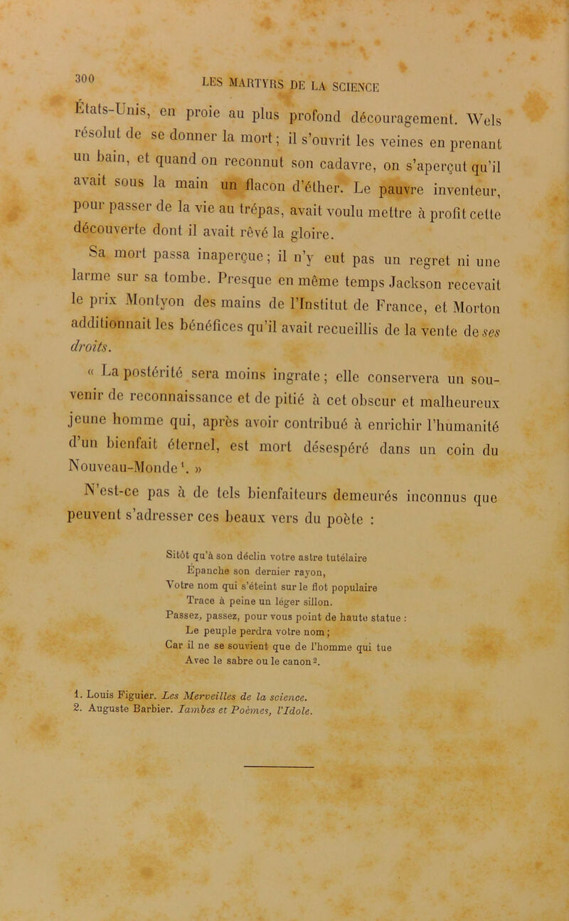 Etats-Unis, en proie au plus profond découragement. Wels usadul de sc donner la mort ; il s’ouvrit les veines en prenant un bain, et quand on reconnut son cadavre, on s’aperçut qu’il a\ait sous la main un flacon d’éther. Le pauvre inventeur, pour passer de la vie au trépas, avait voulu mettre à profit cette découverte dont il avait rêvé la gloire. Sa mort passa inaperçue; il n’y eut pas un regret ni une larme sur sa tombe. Presque en même temps Jackson recevait le prix Montyon des mains de l’Institut de France, et Morton additionnait les bénéfices qu’il avait recueillis de la vente de ses droits. « La postérité sera moins ingrate; elle conservera un sou- venir de reconnaissance et de pitié à cet obscur et malheureux jeune homme qui, après avoir contribué à enrichir riiumanité d un bienfait éternel, est mort désespéré dans un coin du Nouveau-Monde1. » N est-ce pas a de tels bienfaiteurs demeurés inconnus que peuvent s’adresser ces beaux vers du poète : Sitôt qu’à son déclin votre astre tutélaire Epanche son dernier rayon, \otre nom qui s’éteint sur le flot populaire Trace à peine un léger sillon. Passez, passez, pour vous point de haute statue : Le peuple perdra votre nom; Car il ne se souvient que de l’homme qui tue Avec le sabre ou le canon2. 1. Louis Figuier. Les Merveilles de la science. 2. Auguste Barbier. ïambes et Poèmes, l’Idole.