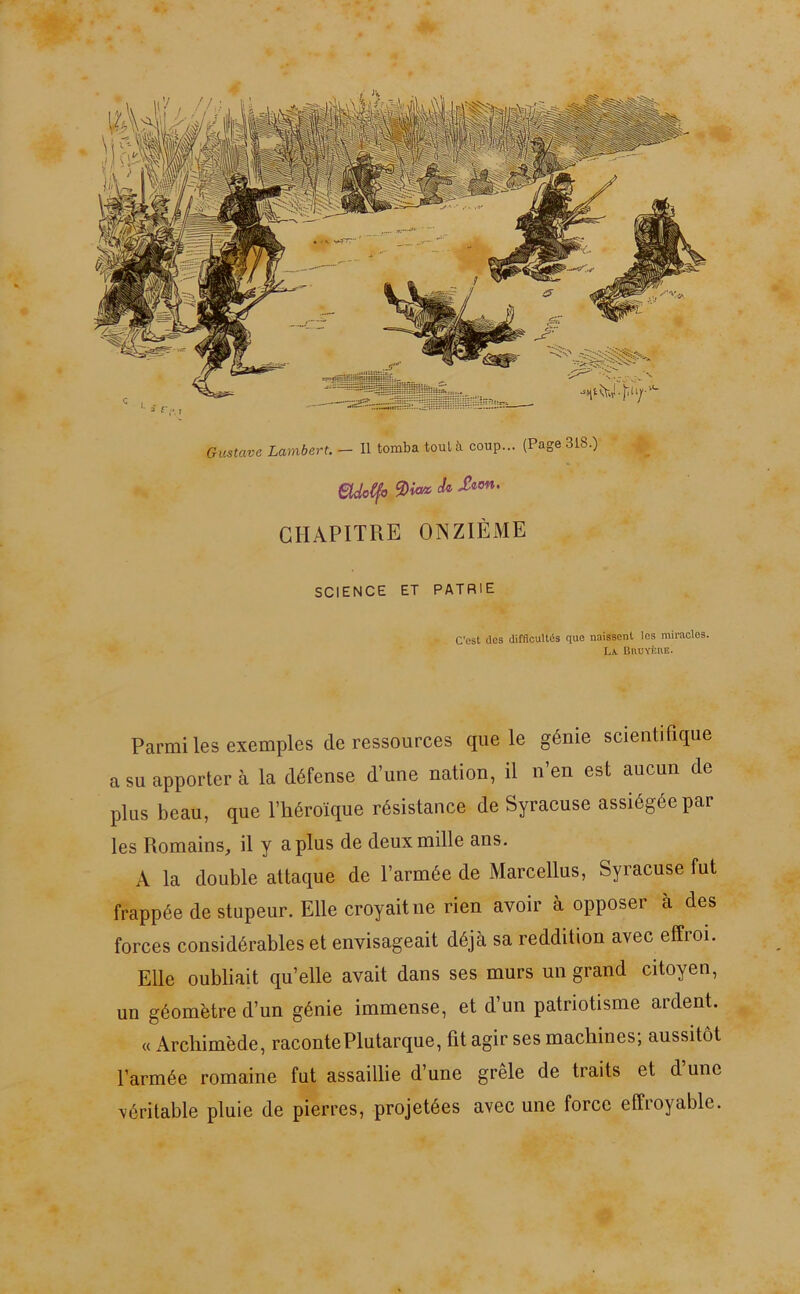 Gustave Lambert. - Il tomba tout à coup... (Page 318.) etdcCfo J* &on' CHAPITRE ONZIÈME SCIENCE ET PATRIE C’est des difficultés que naissent les miracles. La CaüYÈnE. Parmi les exemples de ressources que le génie scientifique a su apporter à la défense d’une nation, il n’en est aucun de plus beau, que l’héroïque résistance de Syracuse assiégée par les Romains, il y a plus de deux mille ans. A la double attaque de l’armée de Marcellus, Syracuse fut frappée de stupeur. Elle croyait ne rien avoir à opposer à des forces considérables et envisageait déjà sa reddition avec effroi. Elle oubliait qu’elle avait dans ses murs un grand citoyen, un géomètre d’un génie immense, et d’un patriotisme ardent. « Archimède, racontePlutarque, fit agir ses machines; aussitôt l’armée romaine fut assaillie d’une grêle de traits et d une véritable pluie de pierres, projetées avec une force effroyable.