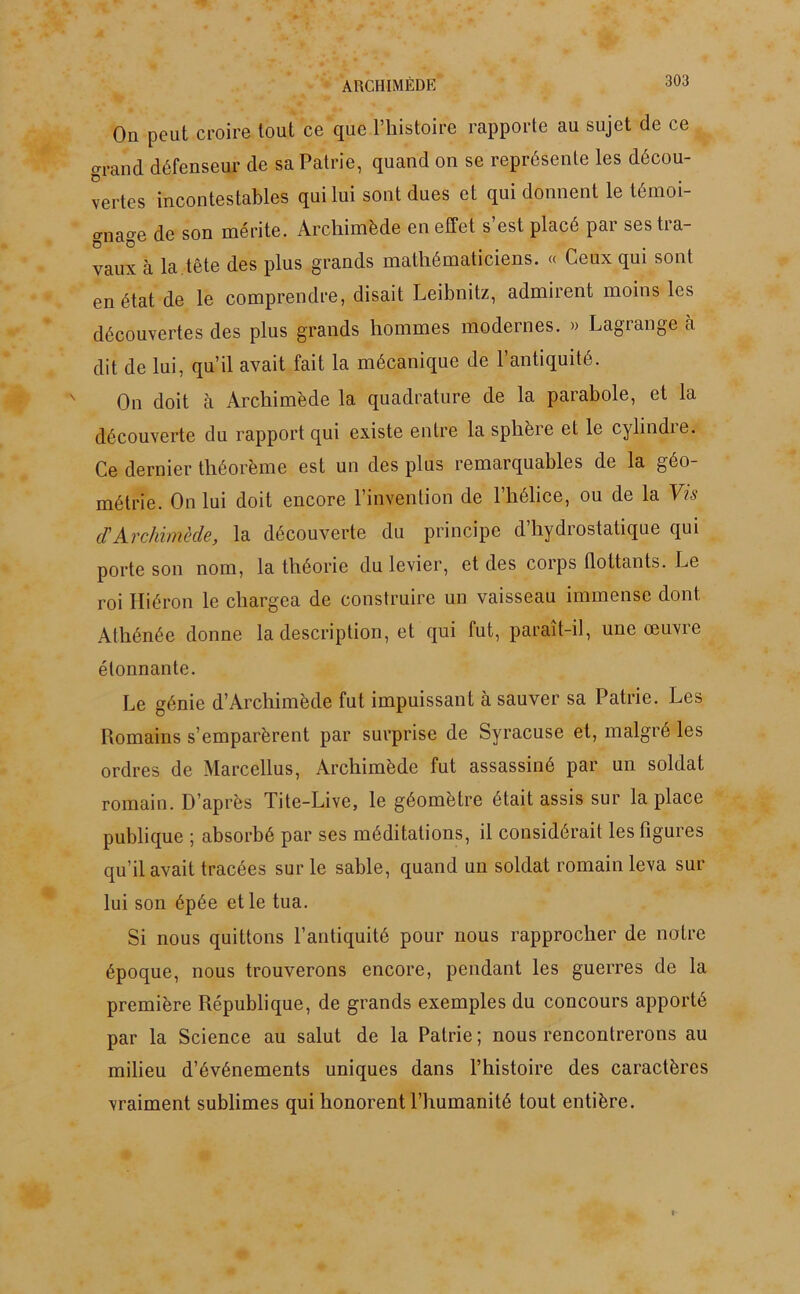 ARCHIMÈDE On peut croire tout ce que l’histoire rapporte au sujet de ce grand défenseur de sa Patrie, quand on se représente les décou- vertes incontestables qui lui sont dues et qui donnent le témoi- gnage de son mérite. Archimède en effet s’est placé par ses tra- vaux à la .tête des plus grands mathématiciens. « Ceux qui sont en état de le comprendre, disait Leibnitz, admirent moins les découvertes des plus grands hommes modernes. » Lagrange à dit de lui, qu’il avait fait la mécanique de l’antiquité. On doit à Archimède la quadrature de la parabole, et la découverte du rapport qui existe entre la sphère et le cylindre. Ce dernier théorème est un des plus remarquables de la géo- métrie. On lui doit encore l’invention de l’hélice, ou de la Vis cl'Archimède, la découverte du principe d hydiostatique qui porte son nom, la théorie du levier, et des corps flottants. Le roi Hiéron le chargea de construire un vaisseau immense dont Athénée donne la description, et qui fut, paraît-il, une œuvre étonnante. Le génie d’Archimède fut impuissant à sauver sa Patrie. Les Romains s’emparèrent par surprise de Syracuse et, malgré les ordres de Marcellus, Archimède fut assassiné par un soldat romain. D’après Tite-Live, le géomètre était assis sur la place publique ; absorbé par ses méditations, il considérait les figures qu’il avait tracées sur le sable, quand un soldat romain leva sur lui son épée et le tua. Si nous quittons l’antiquité pour nous rapprocher de notre époque, nous trouverons encore, pendant les guerres de la première République, de grands exemples du concours apporté par la Science au salut de la Patrie ; nous rencontrerons au milieu d’événements uniques dans l’histoire des caractères vraiment sublimes qui honorent l’humanité tout entière.