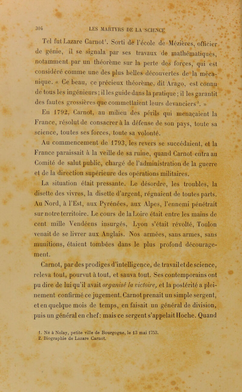 Tel fut Lazare Carnot1. Sorti de l’école de Mézières, officier de génie, il se signala par ses travaux de mathématiques, notamment par un théorème sur la perte des forces, qui est considéré comme une des plus belles découvertes de la méca- nique. « Ce beau, ce précieux théorème, dit Arago, est connu de tous les ingénieurs ; il les guide dans la pratique ; il les garantit des fautes grossières que commettaient leurs devanciers2. » En 1792, Carnot, au milieu des périls qui menaçaient la France, résolut de consacrer à la défense de son pays, toute sa science, toutes ses forces, toute sa volonté. Au commencement de 1793, les revers se succédaient, et la France paraissait à la veille de sa ruine, quand Carnot entra au Comité de salut public, chargé de l’administration de la guerre et de la direction supérieure des opérations militaires. La situation était pressante. Le désordre, les troubles, la disette des vivres, la disette d’argent, régnaient de toutes parts. Au Nord, à l'Est, aux Pyrénées, aux Alpes, l’ennemi pénétrait sur notre territoire. Le cours de la Loire était entre les mains de cent mille Vendéens insurgés, Lyon s’était révolté, Toulon venait de se livrer aux Anglais. Nos armées, sans armes, sans munitions, étaient tombées dans le plus profond décourage- ment. Carnot, par des prodiges d’intelligence, de travail et de science, releva tout, pourvut atout, et sauva tout. Ses contemporains ont pu dire de lui qu’il avait organisé la victoire, et la postérité a plei- nement confirmé ce jugement. Carnot prenait un simple sergent, et en quelque mois de temps, en faisait un général de division, puis un général en chef: mais ce sergent s’appelait Hoche. Quand L Né à Nolay, petite ville de Bourgogne, le 13 mai 1753. 2. Biographie de Lazare Carnot.