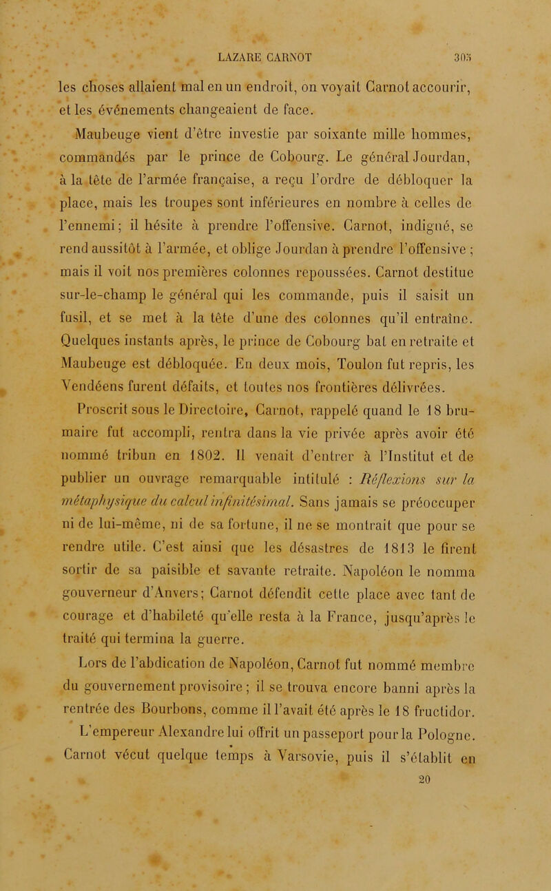 les choses allaient mal en un endroit, on voyait Carnot accourir, et les événements changeaient de face. Maubeuge vient d’être investie par soixante mille hommes, commandés par le prince de Cobourg. Le général Jourdan, à la tête de l’armée française, a reçu l’ordre de débloquer la place, mais les troupes sont inférieures en nombre à celles de l’ennemi; il hésite à prendre l’offensive. Carnot, indigné, se rend aussitôt à l’armée, et oblige Jourdan à prendre l’offensive ; mais il voit nos premières colonnes repoussées. Carnot destitue sur-le-champ le général qui les commande, puis il saisit un fusil, et se met à la tête d’une des colonnes qu’il entraîne. Quelques instants après, le prince de Cobourg bat en retraite et Maubeuge est débloquée. En deux mois, Toulon fut repris, les Vendéens furent défaits, et toutes nos frontières délivrées. Proscrit sous le Directoire, Carnot, rappelé quand le 18 bru- maire fut accompli, rentra dans la vie privée après avoir été nommé tribun en 1802. Il venait d’entrer h l’Institut et de publier un ouvrage remarquable intitulé : Réflexions sur la métaphysique du calcul infinitésimal. Sans jamais se préoccuper ni de lui-même, ni de sa fortune, il ne se montrait que pour se rendre utile. C’est ainsi que les désastres de 1813 le firent sortir de sa paisible et savante retraite. Napoléon le nomma gouverneur d’Anvers; Carnot défendit celte place avec tant de courage et d’habileté qu elle resta à la France, jusqu’après le traité qui termina la guerre. Lors de l’abdication de Napoléon, Carnot fut nommé membre du gouvernement provisoire ; il se trouva encore banni après la rentrée des Bourbons, comme il l’avait été après le 18 fructidor. L’empereur Alexandre lui offrit un passeport pour la Pologne. Carnot vécut quelque temps à Varsovie, puis il s’établit en 20
