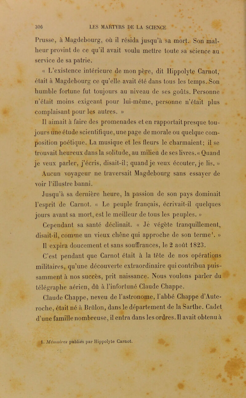 Prusse, à Magdebourg, où il résida jusqu’à sa mort. Son mal- heur provint de ce qu'il avait voulu mettre toute sa science au service de sa patrie. « L’existence intérieure de mon père, dit Hippolyte Carnot, était à Magdebourg ce qu’elle avait été dans tous les temps. Son humble fortune fut toujours au niveau de ses goûts. Personne n’était moins exigeant pour lui-même, personne n’était plus complaisant pour les autres. » 11 aimait à faire des promenades et en rapportait presque tou- jours une étude scientifique, une page de morale ou quelque com- position poétique. La musique et les fleurs le charmaient; il se trouvait heureux dans la solitude, au milieü de scs livres. « Quand je veux parler, j’écris, disait-il; quand je veux écouter, je lis. » Aucun voyageur ne traversait Magdebourg sans essayer de voir l’illustre banni. Jusqu’à sa dernière heure, la passion de son pays dominait l’esprit de Carnot. « Le peuple français, écrivait-il quelques jours avant sa mort, est le meilleur de tous les peuples. » Cependant sa santé déclinait. « Je végète tranquillement, disait-il, comme un vieux chêne qui approche de son terme1. » Il expira doucement et sans souffrances, le 2 août 1823. C’est pendant que Carnot était à la tête de nos opérations militaires, qu’une découverte extraordinaire qui contribua puis- samment à nos succès, prit naissance. Nous voulons parler du télégraphe aérien, dû à l’infortuné Claude Chappe. Claude Chappe, neveu de l’astronome, l’abbé Chappe d’Aute- roclie, était né à Brulon, dans le département de la Sarthe. Cadet d’une famille nombreuse, il entra dans lesordres.il avait obtenu à 1. Mémoires publiés par Hippolyte Carnot.