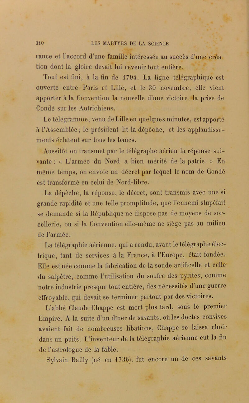 rance et l’accord d’une famille intéressée au succès d’une créa tion dont la gloire devait lui revenir tout entière. Tout est fini, à la fin de 1794. La ligne télégraphique est ouverte entre Paris et Lille, et le 30 novembre, elle vient apporter à la Convention la nouvelle d’une victoire, la prise de Condé sur les Autrichiens. Le télégramme, venu de Lille en quelques minutes, est apporté à l’Assemblée; le président lit la dépêche, et les applaudisse- ments éclatent sur tous les bancs. Aussitôt on transmet par le télégraphe aérien la réponse sui- vante : « L’armée du Nord a bien mérité de la patrie. » En même temps, on envoie un décret par lequel le nom de Condé est transformé en celui de Nord-libre. La dépêche, la réponse, le décret, sont transmis avec une si grande rapidité et une telle promptitude, que l’ennemi stupéfait se demande si la République ne dispose pas de moyens de sor- cellerie, ou si la Convention elle-même ne siège pas au milieu de l’armée. La télégraphie aérienne, qui a rendu, avant le télégraphe élec- trique, tant de services à la France, à l’Europe, était fondée. Elle est née comme la fabrication de la soude artificelle et celle du salpêtre, comme l’utilisation du soufre des pyrites, comme notre industrie presque tout entière, des nécessités d’une guerre effroyable, qui devait se terminer partout par des victoires. L’abbé Claude Chappe est mort plus tard, sous le premier Empire. A la suite d’un dîner de savants, oùles doctes convives avaient fait de nombreuses libations, Chappe se laissa choir dans un puits. L’inventeur de la télégraphie aérienne eut la fin de l’astrologue de la fable. Sylvain Bailly (né en 1736), fut encore un de ces savants