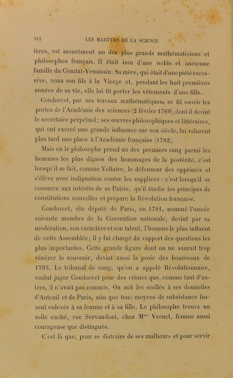 lères, est assurément un des plus grands mathématiciens et philosophes français. Il était issu d'une noble et ancienne famille du Gomtat-Venaissin. Sa mère, qui était d’unepiétéexces- sne, voua son fils à la Vierg'e et, pendant les huit premières années de sa vie, elle lui lit porter les vêtements d’une fille. Condorcet, par ses travaux mathématiques^ se fit ouvrir les portes de l’Académie des sciences (2 février 1769), dont il devint le secrétaire perpétuel; ses œuvres philosophiques et littéraires, qui ont exercé une grande influence sur son siècle, lui valurent plus tard une place à l’Académie française (1782). Mais où le philosophe prend un des premiers rang parmi les hommes les plus dignes des hommages de la postérité, c’est lorsqu il se lait, comme Voltaire, le défenseur des opprimés et s’élève avec indignation contre les supplices : c’est lorsqu’il se consacre aux intérêts de sa Patrie, qu’il étudie les principes de constitutions nouvelles et prépare la Révolution française. Condorcet, élu député de Paris, en 1791, nommé l’année suivante membre de la Convention nationale, devint par sa modération, son caractère et son talent, l’homme le plus influent de cette Assemblée; il y fut chargé du rapport des questions les plus importantes. Cette grande figure dont on ne saurait trop vénérer le souvenir, devint aussi la proie des bourreaux de 1793. Le tribunal de sang, qu’on a appelé Révolutionnaire, voulut juger Condorcet pour des crimes que, comme tant d’au- tres, il n’avait pas commis. On mit les scellés à ses domiciles d’Auteuil et de Paris, afin que tous moyens de subsistance fus- sent enlevés à sa femme et à sa fille. Le philosophe trouva un asile caché, rue Servandoni, chez Mme Vernet, femme aussi courageuse que distinguée. C'est là que, pour se distraire de ses malheurs et pour servir
