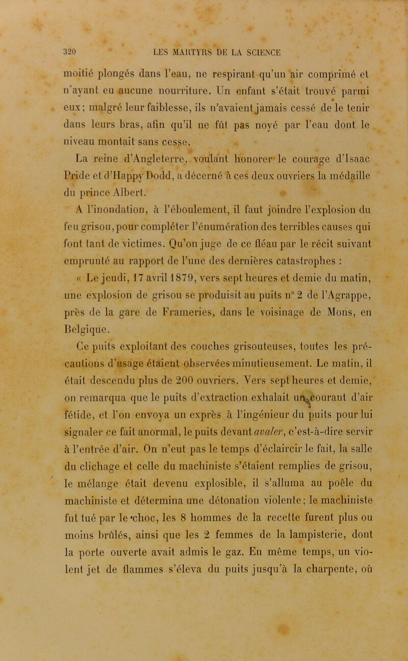 moitié plongés dans l’eau, ne respirant qu’un air comprimé et n ayant eu aucune nourriture. Un enfant s’était trouvé parmi eux; malgré leur faiblesse, ils n’avaient jamais cessé de le tenir dans leurs bras, afin qu’il ne fût pas noyé par l’eau dont le niveau montait sans cesse. La reine d’Angleterre, voulant honorer le courage d’Isaac Pridc et d’Happy Dodd, a décerné à ces deux ouvriers la médaille du prince Albert. A l’inondation, à l’éboulement, il faut joindre l’explosion du feu grisou, pour compléter l’énumération des terribles causes qui font tant de victimes. Qu’on juge de ce fléau par le récit suivant emprunté au rapport de l’une des dernières catastrophes : « Le jeudi, 17 avril 1879, vers sept heures et demie du matin, une explosion de grisou se produisit au puits n° 2 de l’Agrappe, près de la gare de Frameries, dans le voisinage de Mons, en Belgique. Ce puits exploitant des couches grisouteuses, toutes les pré- cautions d’usage étaient observées minutieusement. Le matin, il était descendu plus de 200 ouvriers. Vers sept heures et demie, on remarqua que le puits d’extraction exhalait urecourant d’air fétide, et l’on envoya un exprès à l’ingénieur du puits pour lui signaler ce fait anormal, le puits devant avaler, c’est-à-dire servir à l’entrée d’air. On n’eut pas le temps d’éclaircir le fait, la salle du clicliage et celle du machiniste s’étaient remplies de grisou, le mélange était devenu explosible, il s’alluma au poêle du machiniste et détermina une détonation violente; le machiniste fut tué par le#choc, les 8 hommes de la recette furent plus ou moins brûlés, ainsi que les 2 femmes de la lampisterie, dont la porte ouverte avait admis le gaz. En même temps, un vio- lent jet de flammes s’éleva du puits jusqu’à la charpente, où