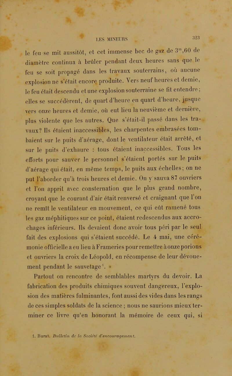 le feu se mit aussitôt, et cet immense bec de gaz de 3m,60 de diamètre continua à brûler pendant deux heures sans que le feu se soit propagé dans les travaux souterrains, où aucune explosion ne s’était encore produite. Vers neuf heures et demie, le feu était descendu et une explosion souterraine se fit entendre ; elles se succédèrent, de quart d’heure en quart d heure, jusque vers onze heures et demie, où eut lieu la neuvième et dernière, plus violente que les autres. Que s’élait-il passé dans les tra- vaux? Ils étaient inaccessibles, les charpentes embrasées tom- baient sur le puits d’aérage, dont le ventilateur était arrêté, et sur le puits d’exhaure : tous étaient inaccessibles, tous les efforts pour sauver le personnel s’étaient portés sur le puits d’aérage qui était, en même temps, le puits aux échelles; on ne put l’aborder qu’à trois heures et demie. On y sauva 87 ouvriers et l’on apprit avec consternation que le plus grand nombre, croyant que le courant d’air était renversé et craignant que l’on ne remît le ventilateur en mouvement, ce qui eût ramené tous les gaz méphitiques sur ce point, étaient redescendus aux accro- chages inférieurs. Ils devaient donc avoir tous péri par le seul fait des explosions qui s’étaient succédé. Le 4 mai, une céré- monie officielleaeu lieuàFrameriespourremettreàonzeporions et ouvriers la croix de Léopold, en récompense de leur dévoue- ment pendant le sauvetage'. » Partout on rencontre de semblables martyrs du devoir. La fabrication des produits chimiques souvent dangereux, l’explo- sion des matières fulminantes, font aussi des vides dans les rangs de ces simples soldats de la science ; nous ne saurions mieux ter- miner ce livre qu’en honorant la mémoire de ceux qui, si 1. Burat. Bulletin de la Société d’encourar/ement.