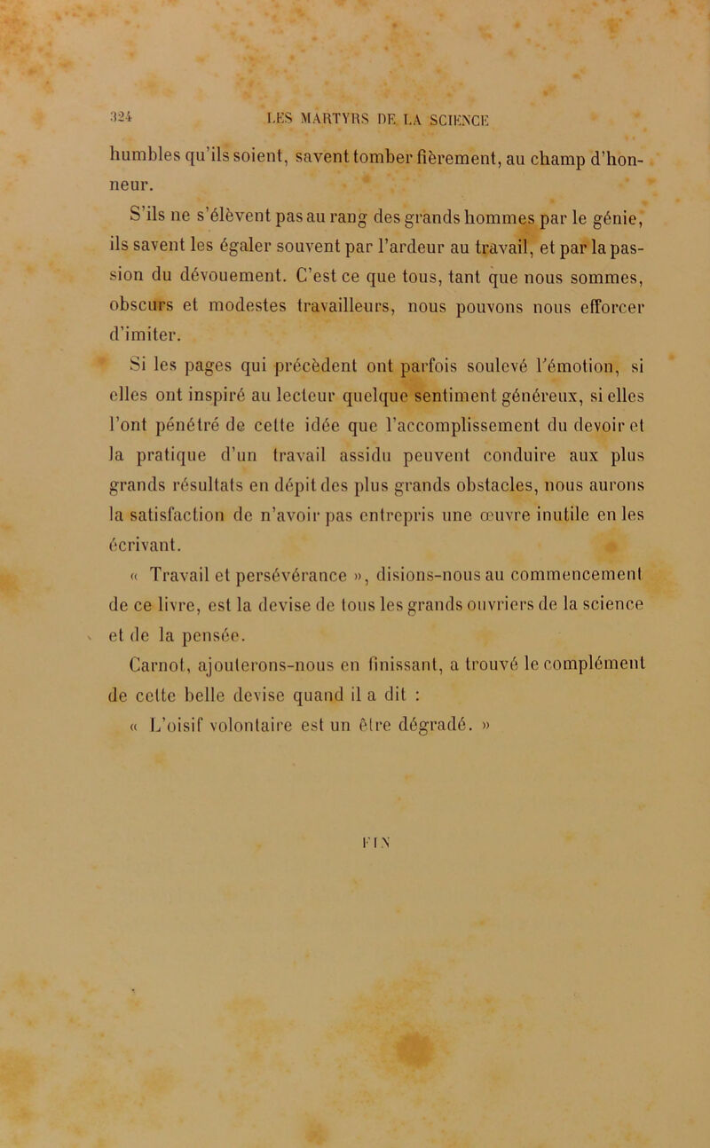 humbles qu ils soient, savent tomber fièrement, au champ d’hon- neur. S ils ne s’élèvent pas au rang des grands hommes par le génie, ils savent les égaler souvent par l’ardeur au travail, et par la pas- sion du dévouement. C’est ce que tous, tant que nous sommes, obscurs et modestes travailleurs, nous pouvons nous efforcer d’imiter. Si les pages qui précèdent ont parfois soulevé l’émotion, si elles ont inspiré au lecteur quelque sentiment généreux, si elles l’ont pénétré de cette idée que l'accomplissement du devoir et la pratique d’un travail assidu peuvent conduire aux plus grands résultats en dépit des plus grands obstacles, nous aurons la satisfaction de n’avoir pas entrepris une œuvre inutile en les écrivant. « Travail et persévérance », disions-nous au commencement de ce livre, est la devise de tous les grands ouvriers de la science et de la pensée. Carnot, ajouterons-nous en finissant, a trouvé le complément de celte belle devise quand il a dit : « L’oisif volontaire est un être dégradé. » v I N