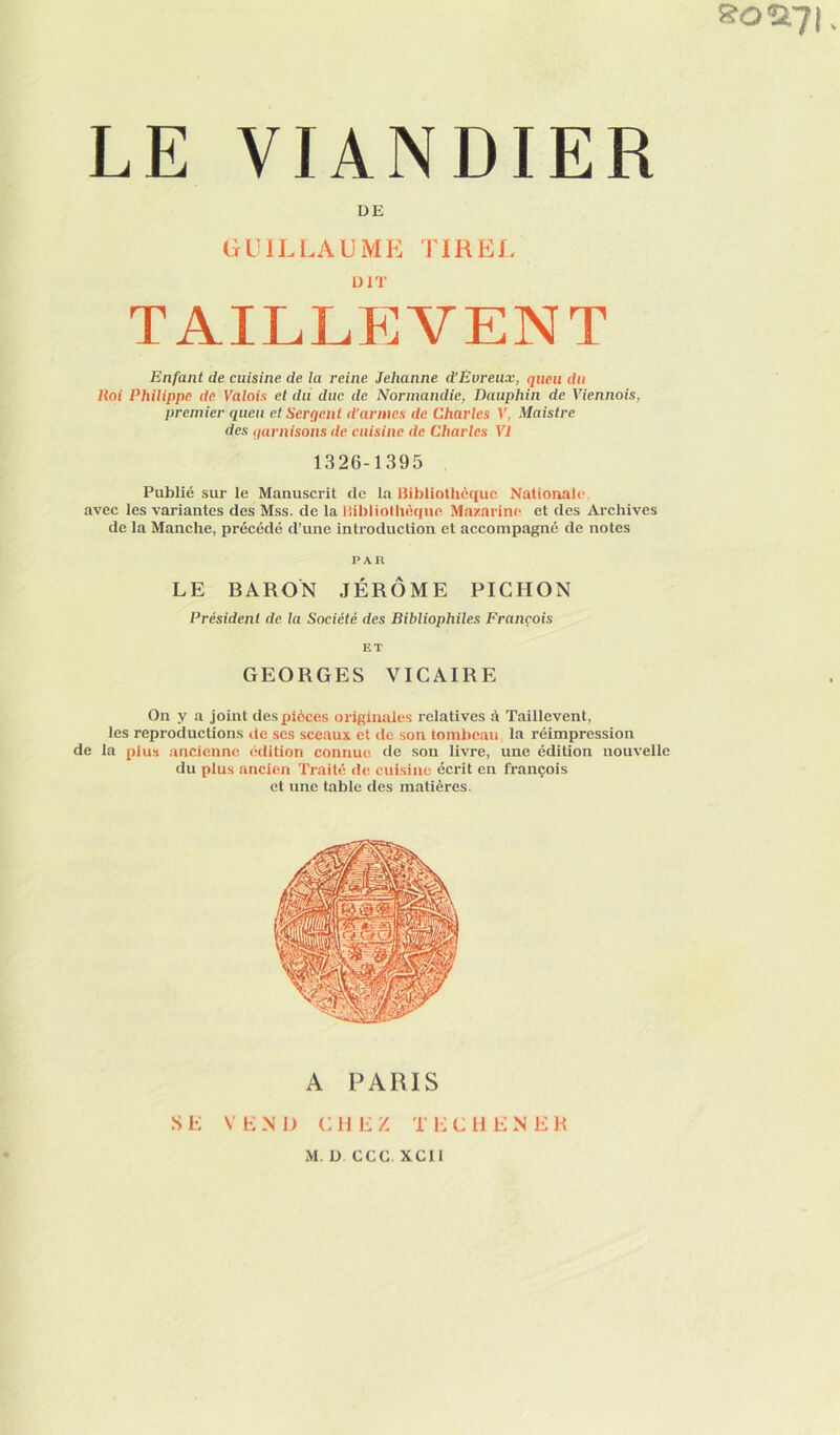 !?Oîi7l LE VIANDIER DE GUILLAUME TIREL taillËvent Enfant de cuisine de la reine Jehanne d’Évreux, queu du Roi Philippe de Valois et du duc de Normandie, Dauphin de Viennois, premier queu et Sergent d'armes de Charles V, Maistre des qarnisons de cuisine de Charles VI 1326-1395 Publié sur le Manuscrit de la Bibliothèque Nationale avec les variantes des Mss. de la Bibliolhèque Mazarine et des Archives de la Manche, précédé d’une introduction et accompagné de notes PAR LE BARON JÉRÔME PICHON Président de la Société des Bibliophiles François ET GEORGES VICAIRE On y a joint des pièces originales relatives à Taillevent, les reproductions de ses sceaux et de son tombeau la réimpression de la plus ancienne édition connue de son livre, une édition nouvelle du plus ancien Traité de cuisine écrit en françois et une table des matières.