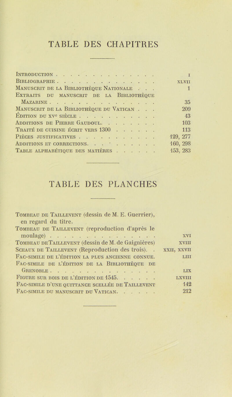 Introduction i Bibliographie xlvii Manuscrit de la Bibliothèque Nationale ... 1 Extraits du manuscrit de la Bibliothèque Mazarine 35 Manuscrit de la Bibliothèque du Vatican . . . 209 Édition du xv^ siècle 43 Additions de Pierre Gaudoul 103 Traité de cuisine écrit vers 1300 113 Pièces justificatives 129, 277 Additions et corrections. . . • 160, 298 Table alphabétique des matières 153, 283 TABLE DES PLANCHES Tombeau de Taillevent (dessin de M. E. Guerrier), en regard du titre. Tombeau de Taillevent (reproduction d’après le moulage) xvi Tombeau deTaillevent (dessin de M. de Gaignières) xviii Sceaux de Taillevent (Reproduction des trois). . xxii, xxvii Fac-similé de l’édition la plus ancienne connue. lui Fac-similé de l’édition de la Bibliothèque de Grenoble lix Figure sur bois de l’édition de 1545 lxviii Fac-similé d’une quittance scellée de Taillevent 142 Fac-similé du manuscrit du Vatican 212