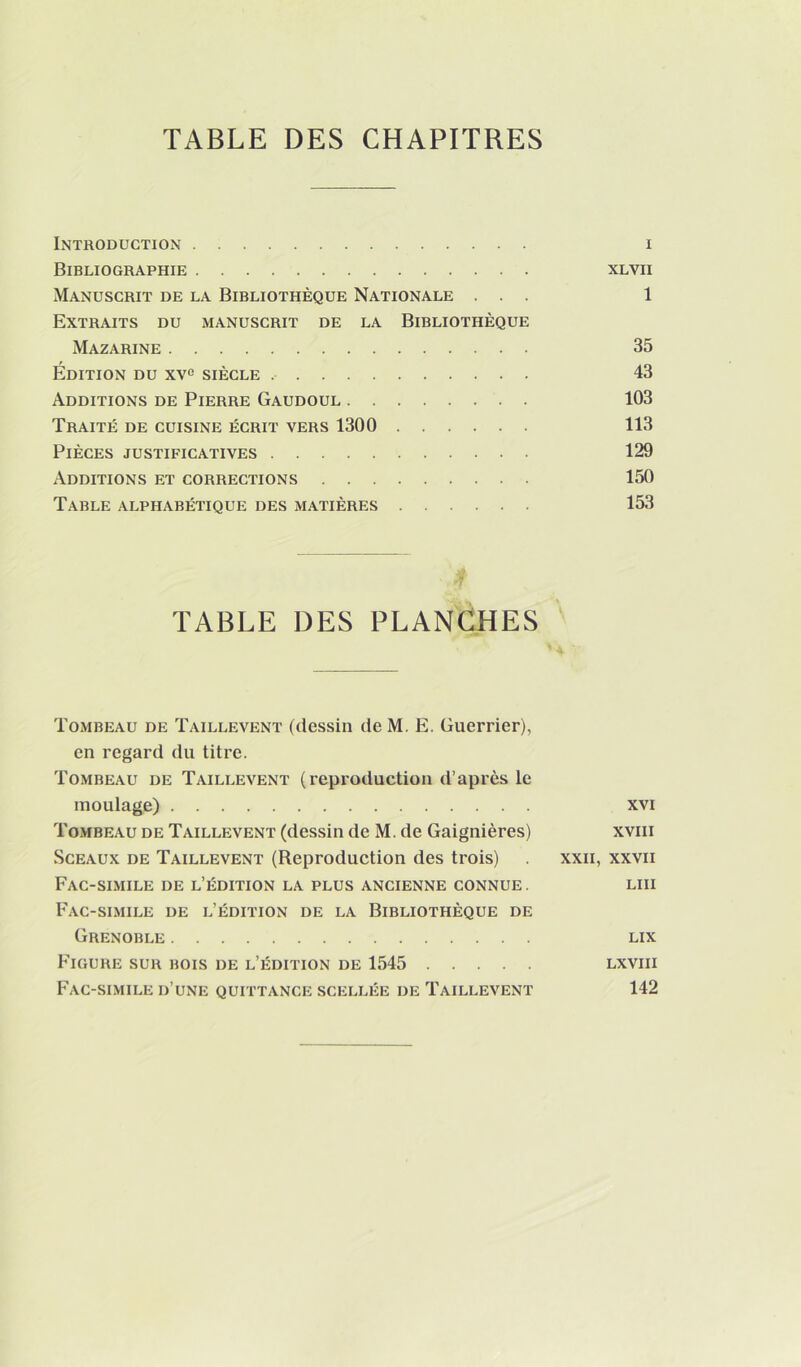 Introduction i Bibliographie xlvii Manuscrit de la Bibliothèque Nationale ... 1 Extraits du manuscrit de la Bibliothèque Mazarine 35 Édition du xv^ siècle 43 Additions de Pierre Gaudoul 103 Traité de cuisine écrit vers 1300 113 Pièces justificatives 129 Additions et corrections 150 Table alphabétique des matières 153 TABLE DES PLANCHES Tombeau de Taillevent (dessin de M. E. Guerrier), en regard du titre. Tombeau de Taillevent (reproduction d’après le moulage) xvi Tombeau de Taillevent (dessin de M. de Gaignières) xviii Sceaux de Taillevent (Reproduction des trois) xxii, xxvii Fac-similé de l’édition la plus ancienne connue. lui Fac-similé de l’édition de la Bibliothèque de Grenoble lix Figure sur bois de l’édition de 1545 lxviii Fac-similé d’une quittance scellée de Taillevent 142