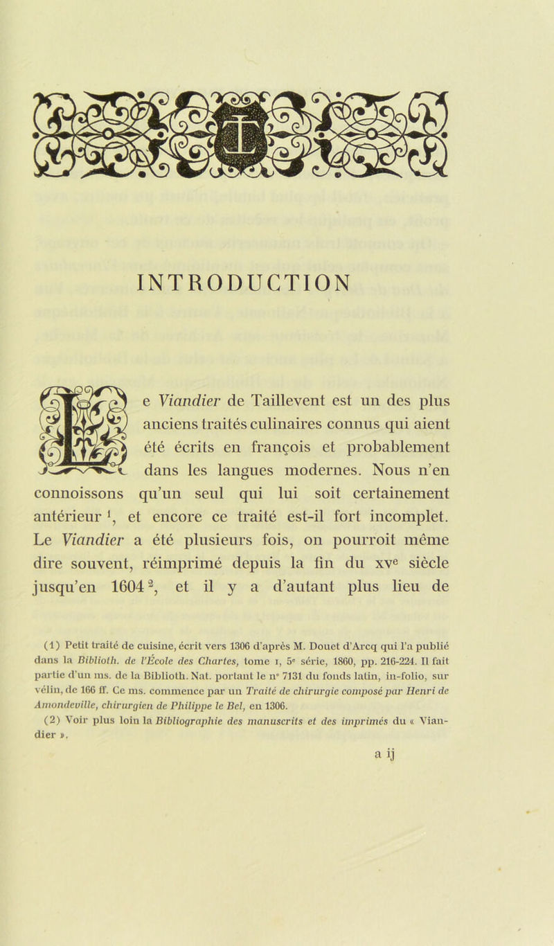 e Viandier de Taillevent est un des plus anciens traités culinaires connus qui aient été écrits en françois et probablement dans les langues modernes. Nous n’en connoissons qu’un seul qui lui soit certainement antérieur et encore ce traité est-il fort incomplet. Le Viandier a été plusieurs fois, on pourroit même dire souvent, réimprimé depuis la fin du xv^ siècle jusqu’en 1604^, et il y a d’autant plus lieu de (1) Petit traité de cuisine, écrit vers 1306 d'après M. Douet d’Arcq qui l’a publié dans la nibliotli. de l’École des Chartes, tome i, 5' série, 1860, pp. 216-224. 11 fait partie d’un ms. de la Biblioth. Nat. portant le n“ 7131 du fonds latin, in-folio, sur vélin, de 166 11. Ce ms. commence par un Traité de chirurgie composé par Henri de Amondeville, chirurgien de Philippe le Bel, en 1306. (2) Voir plus loin la Bibliographie des manuscrits et des imprimés du « Vian- dier ». a ij
