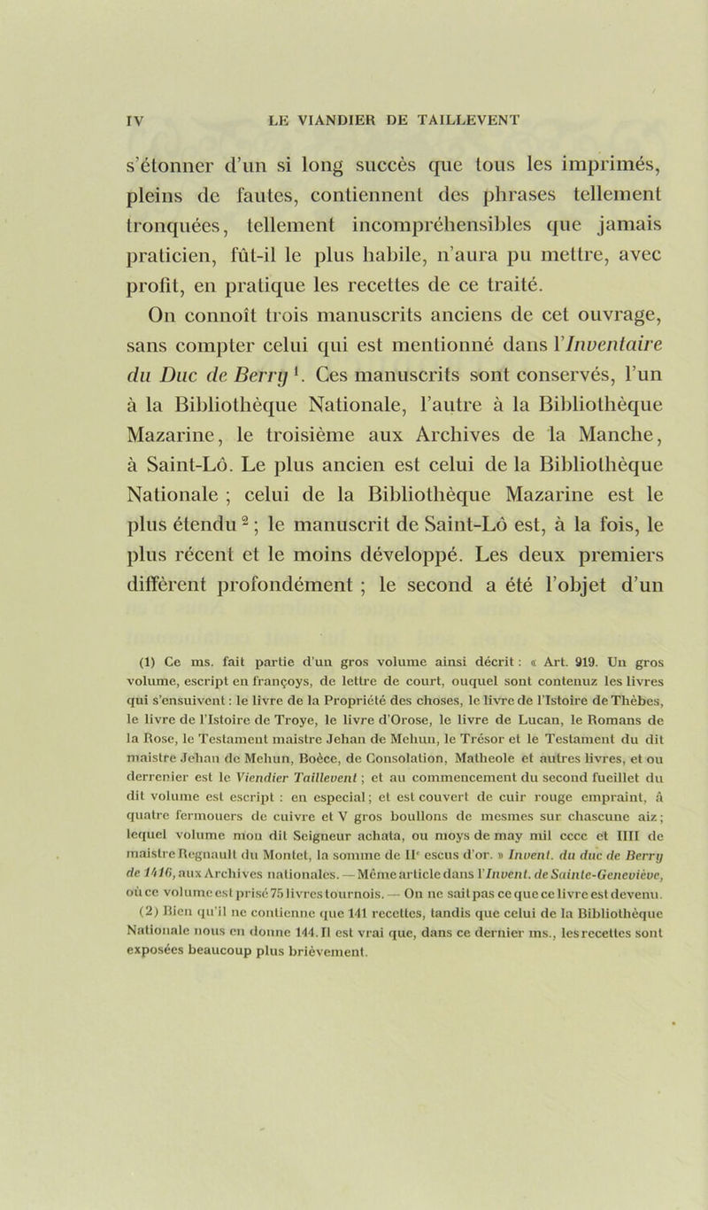 s’étonner d’un si long succès cfue tous les imprimés, pleins de fautes, contiennent des phrases tellement troncpiées, tellement incompréhensibles que jamais praticien, fût-il le plus habile, n’aura pu mettre, avec profit, en pratique les recettes de ce traité. On connoît trois manuscrits anciens de cet ouvrage, sans compter celui qui est mentionné dans Y Inventaire du Duc de Berry h Ces manuscrits sont conservés, l’un à la Bibliothèque Nationale, l’autre à la Bibliothèque Mazarine, le troisième aux Archives de la Manche, à Saint-Lô. Le plus ancien est celui de la Bibliothèque Nationale ; celui de la Bibliothèque Mazarine est le plus étendu ^ ; le manuscrit de Saint-Lô est, à la fois, le plus récent et le moins développé. Les deux premiers diffèrent profondément ; le second a été l’objet d’un (1) Ce ms. fait partie d’un gros volume ainsi décrit : « Art. 919. Un gros volume, escript en françoys, de lettre de court, ouquel sont contenuz les livres qui s’ensuivent : le livre de la Propriété des choses, le livre de l’Istoire de Thèbes, le livre de l’Istoire de Troye, le livre d’Orose, le livre de Lucan, le Romans de la Rose, le Testament maistre Jehan de Mehun, le Trésor et le Testament du dit maistre Jehan de Mehun, Boèce, de Consolation, Matheole et autres livres, et ou derrcnier est le Viendier Taillevenl ; et au commencement du second fueillet du dit volume est escript : en especial; et est couvert de cuir rouge empraint, â quatre fermouers de cuivre et V gros boulions de mesmes sur chascune aiz ; lequel volume mou dit Seigneur achata, ou nioys de may mil cccc et IlII de maistre Régnault du Montet, la somme de 11' escus d’or. » Inoeiil. du duc de Berrtj de naC), aux Archives nationales. — Meme article dans l'Invenl. de Sainte-Geneviève, où ce volumeestprisé7.5livrestournois.— On ne sait pas ce que ce livre est devenu. (2) Rien qu’il ne contienne que 141 recettes, tandis que celui de la Bibliothèque Nationale nous en donne 144.11 est vrai que, dans ce dernier ms., les recettes sont exposées beaucoup plus brièvement.
