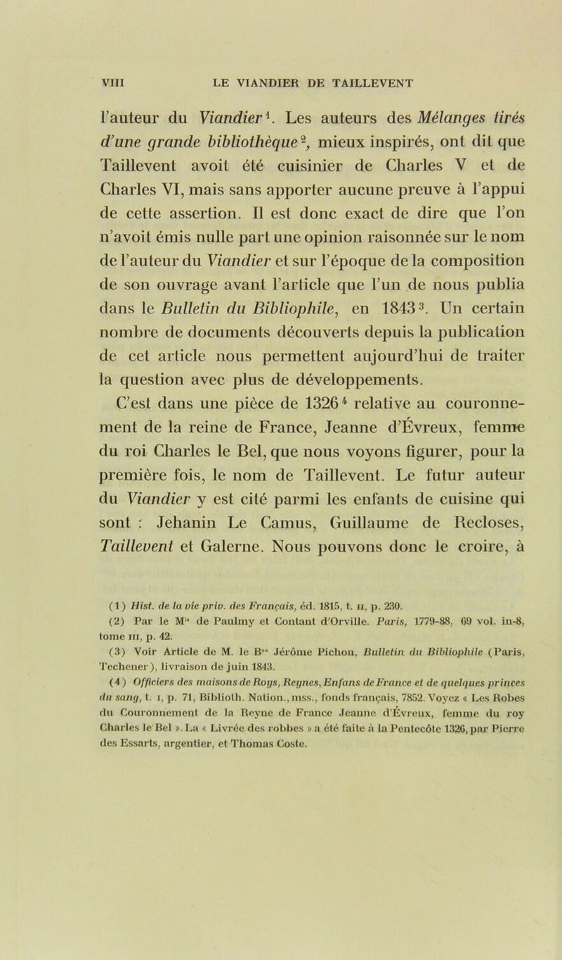 l’auteur du Viandier'^. Les auteurs des Mélanges tirés d’une grande bibliothèque'^, mieux inspirés, ont dit que Taillevent avoit été cuisinier de Charles V et de Charles VI, mais sans apporter aucune preuve à l’appui de cette assertion. Il est donc exact de dire que l’on n’avoil émis nulle part une opinion raisonnée sur le nom de l’auteur du Viandier et sur l’époque delà composition de son ouvrage avant l’article que l’un de nous publia dans le Bulletin du Bibliophile, en 18433. pjn certain nombre de documents découverts depuis la publication de cet article nous permettent aujourd’hui de traiter la question avec plus de développements. C’est dans une pièce de 1326* relative au couronne- ment de la reine de France, Jeanne d’Evreux, femme du roi Charles le Bel, que nous voyons figurer, pour la première fois, le nom de Taillevent. Le futur auteur du Viandier y est cité parmi les enfants de cuisine qui sont : Jehanin Le Camus, Guillaume de Recloses, Taillevent et Galerne. Nous pouvons donc le croire, à (1) Hist. de la oie pria, des Français, éd. 1815, t. ii, p. 230. (2) Par le M‘* de Paulniy et Contant d'Orville. Poids, 1779-88, 69 vol. in-8, tome III, p. 42. (3) Voir Article de M. le B Jérôme Pichon, Bulletin du Bibliophile (Paris, Techener), livraison de juin 1843. ( 4 ) Officiers des maisons de Boys, Beynes, Enfans de France et de quelques princes du sang, t. i, p. 71, Biblioth. Nation., mss., fonds français, 7852. Voyez « Les Robes du Couronnement de la Reyue de France Jeanne d’Evreux, femme du roy Charles le'Bel j. La « Livrée des robbes » a été faite à la Pentecôte 1.326, pai' Pierre des Essarts, argentier, et Thomas Coste.