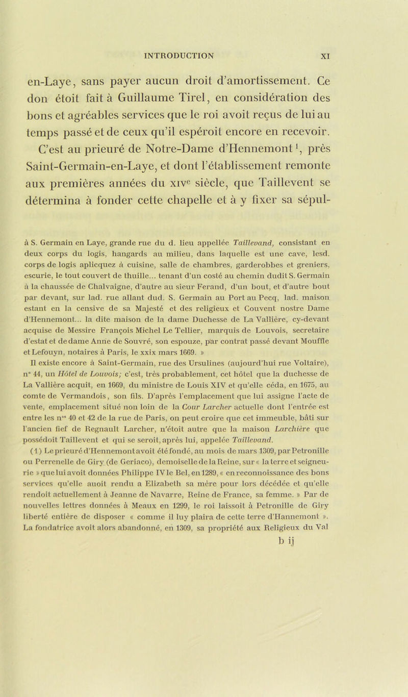en-Laye, sans payer aucun droit d’amortissement. Ce don étoit fait à Guillaume Tirel, en considération des bons et agréables services que le roi avoit reçus de lui au temps passé et de ceux qu’il espéroit encore en recevoir. C’est au prieuré de Notre-Dame d’Hennemontprès Saint-Germain-en-Laye, et dont l’établissement remonte aux premières années du xiv^ siècle, que Taillevent se détermina à fonder cette chapelle et à y fixer sa sépul- à s. Germain en Laye, grande rue du d. lieu appellée Taillevand, consistant en deux corps du logis, hangards au milieu, dans laquelle est une cave, lesd. corps de logis aplicquez à cuisine, salle de chambres, garderobbes et greniers, escurie, le tout couvert de thuille... tenant d’un costé au chemin dudit S. Germain à la chaussée de Chalvaigne, d’autre au sieur Ferand, d’un bout, et d’autre bout par devant, sur lad. rue allant dud. S. Germain au Port au Pecq, lad. maison estant en la censive de sa Majesté et des religieux et Couvent nostre Dame d’Hennemont... la dite maison de la dame Duchesse de La Vallière, cy-devant acquise de Messire François Michel Le TeUier, marquis de Louvois, secrétaire d’estat et de dame Anne de Souvré, son espouze, p'ar contrat passé devant Mouffle et Lefouyn, notaires à Paris, le xxix mars 1669. » Il existe encore à Saint-Germain, rue des Ursulines (aujourd’hui rue Voltaire), n’ 44, un Hôtel de Louvois; c’est, très probablement, cet hôtel que la duchesse de La Vallière acquit, en 1669, du ministre de Louis XIV et qu’elle céda, en 1675, au comte de Vermandois, son fils. D’après l’emplacement que lui assigne l’acte de vente, emplacement situé non loin de la Cour Larcher actuelle dont l’entrée est entre les n“ 40 et 42 de la rue de Paris, on peut croire que cet immeuble, bâti sur l’ancien fief de Régnault Larcher, n'étoit autre que la maison Larchicre que possédoit Taillevent et qui se seroit, après lui, appelée Taillevand. (4) Le prieuré d’Hennemont avoit été fondé, au mois de mars 1309, par Pétronille ou Perrcnelle de Giry (de Geriaco), demoiselle de la Reine, sur « la terre et seigneu- rie » que lui avoit données Philippe IV le Bel, en 1289, « en reconnoissance des bons services qu’elle auoit rendu a Elizabeth sa mère pour lors décédée et qu’elle rendoit actuellement à .leanne de Navarre, Reine de France, sa femme, b Par de nouvelles lettres données à Meaux en 1299, le roi laissoit à Pétronille de Giry liberté entière de disposer a comme il luy plaira de cette terre d’IIanncmont ». La fondatrice avoit alors abandonné, en 1309, sa propriété aux Religieux du Val