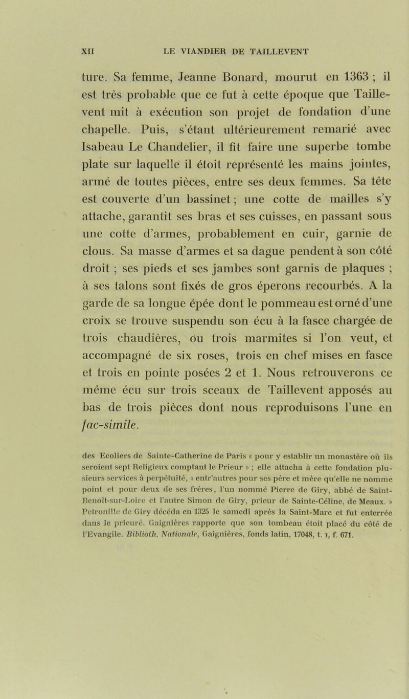 tiire. Sa femme, Jeanne Bonard, mourut en 1363 ; il est très probable ipie ce fut à celte époque que Taille- vent mit à exécution son projet de fondation d’une chapelle. Puis, s’étant ullérieureraent remarié avec Isabeau Le Chandelier, il fit faire une superbe tombe plate sur laquelle il étoit représenté les mains jointes, armé de toutes pièces, entre ses deux femmes. Sa tête est couverte d’un bassinet ; une cotte de mailles s’}’^ attache, garantit ses bras et ses cuisses, en passant sous une cotte d’armes, probablement en cuir, garnie de clous. Sa masse d’armes et sa dague pendent à son côté droit ; ses pieds et ses jambes sont garnis de plaques ; à ses talons sont fixés de gros éperons recourbés. A la garde de sa longue épée dont le pommeau est orné d’une croix se trouve suspendu son écu à la fasce chargée de trois chaudières, ou trois marmites si l’on veut, et accompagné de six roses, trois en chef mises en fasce et trois en pointe posées 2 et 1. Nous retrouverons ce même écu sur trois sceaux de Taillevent apposés au bas de trois pièces dont nous reproduisons l’une en jac-simile. des Ecoliers de Sainte-Catherine de Paris « pour y establir un monastère où ils seroient .sept Religieux comptant le Prieur » ; elle attacha à cette fondation plu- sieurs services à perpétuité, « entr’autres pour .ses père et mère qu'elle ne nomme point et pour deux de ses frères, l’un nommé Pierre de Giry, abbé de Saint- lîenoît-sur-Loire et l’autre Simon de Giry, prieur de Sainte-Céline, de Meaux. » Pétronille de Giry décéda en 1325 le samedi après la Saint-Marc et fut enterrée dans le prieuré. Gaignières rapporte que son tombeau étoit place du côté de l’Evangile. Bihlioih. Naüonalr, Gaignières, fonds latin, 17048. t. i, f. 671.