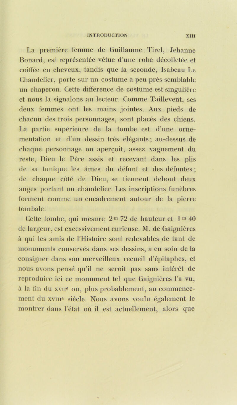 La première femme de Guillaume Tirel, Jehanne Bonard, est représentée vêtue d’une robe décolletée et coiffée en cheveux, tandis que la seconde, Isabeau Le Chandelier, porte sur un costume à peu près semblable un chaperon. Cette différence de costume est singulière et nous la signalons au lecteur. Comme Taillevent, ses deux femmes ont les mains jointes. Aux pieds de chacun des trois personnages, sont placés des chiens. La partie supérieure de la tombe est d’une orne- mentation et d’un dessin très élégants ; au-dessus de chaque personnage on aperçoit, assez vaguement du reste. Dieu le Père assis et recevant dans les plis de sa tunique les âmes du défunt et des défuntes ; de chaque côté de Dieu, se tiennent debout deux anges portant un chandelier. Les inscriptions funèbres forment comme un encadrement autour de la pierre tombale. Cette tombe, qui mesure 2 ^ 72 de hauteur et 1 ^ 40 de largeur, est excessivement curieuse. M. de Gaignières à qui les amis de l’Histoire sont redevables de tant de monuments conservés dans ses dessins, a eu soin de la consigner dans son merveilleux recueil d’épitaphes, et nous avons pensé qu’il ne seroit pas sans intérêt de reproduire ici ce monument tel que Gaignières l’a vu, à la fin du xvii« ou, plus probablement, au commence- ment du xviiie siècle. Nous avons voulu également le montrer dans l’état où il est actuellement, alors que