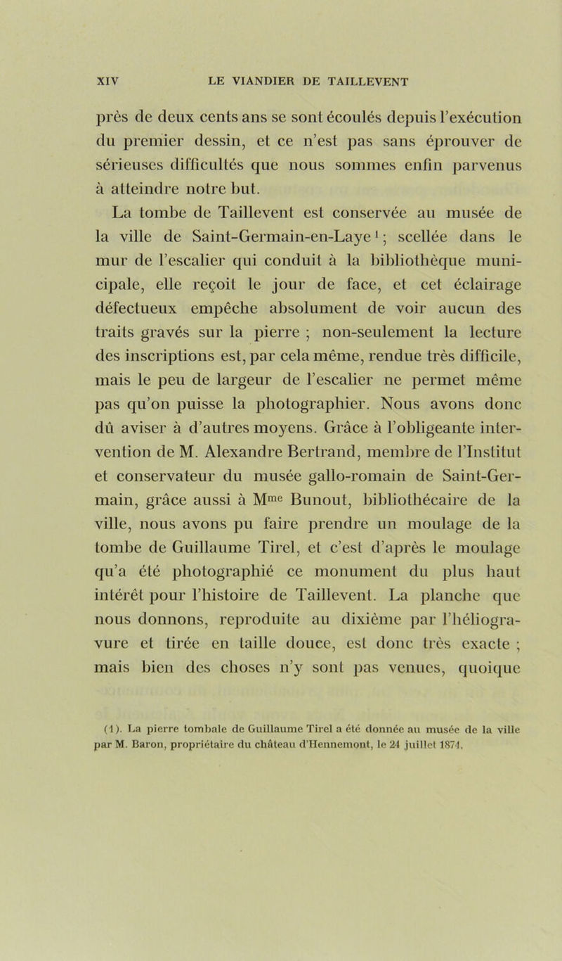 près de deux cents ans se sont écoulés depuis l’exécution du premier dessin, et ce n’est pas sans éprouver de sérieuses difficultés que nous sommes enfin parvenus à atteindre notre but. La tombe de Taillevent est conservée au musée de la ville de Saint-Germain-en-Laye ‘ ; scellée dans le mur de l’escalier qui conduit à la bildiotbèque muni- cipale, elle reçoit le jour de face, et cet éclairage défectueux empêche absolument de voir aucun des traits gravés sur la pierre ; non-seulement la lecture des inscriptions est, par cela même, rendue très difficile, mais le peu de largeur de l’escalier ne permet même pas qu’on puisse la photographier. Nous avons donc dû aviser à d’autres moyens. Grâce à l’obligeante inter- vention de M. Alexandre Bertrand, membre de l’Institut et conservateur du musée gallo-romain de Saint-Ger- main, grâce aussi à M*® Bunout, bibliothécaire de la ville, nous avons pu faire prendre un moulage de la tombe de Guillaume Tirel, et c’est d’après le moulage qu’a été photographié ce monument du plus haut intérêt pour l’histoire de Taillevent. La planche que nous donnons, reproduite au dixiéme par l’héliogra- vure et tirée en taille douce, est donc très exacte ; mais bien des choses n’y sont pas venues, quoique (1). La pierre tombale de Guillaume Tirel a été donnée au musée de la ville par M. Baron, propriétaire du château d’Hennemont, le 24 juillet 1874.