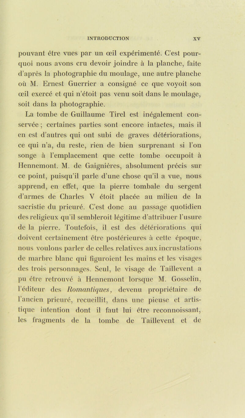 pouvant être vues par un œil expérimenté. C’est pour- quoi nous avons cru devoir joindre à la planche, faite d’après la photographie du moulage, une autre planche où M. Ernest Guerrier a consigné ce que voyoit son œil exercé et qui n’étoit pas venu soit dans le moulage, soit dans la photographie. La tombe de Guillaume Tirel est inégalement con- servée ; certaines parties sont encore intactes, mais il en est d’autres qui ont subi de graves détériorations, ce qui n’a, du reste, rien de bien surprenant si l’on songe à l’emplacement que cette tombe occupoit à Hennemont. M. de Gaignières, absolument précis sur ce point, puisqu’il parle d’une chose qu’il a vue, nous apprend, en effet, que la pierre tombale du sergent d’armes de Charles V étoit placée au milieu de la sacristie du prieuré. C’est donc au passage quotidien des religieux qu’il semhleroit légitime d’attribuer l’usure de la pierre. Toutefois, il est des détériorations qui doivent certainement être postérieures à cette époque, nous voulons parler de celles relatives aux incrustations de marlire blanc qui figuroient les mains et les visages des trois personnages. Seul, le visage de Tailleveut a j)u être retrouvé à Heunemont lorsque M. Gosselin, l’éditeur des Romantiques, devenu jiropriétaire de l’ancien prieuré, recueillit, dans une pieuse et artis- tique intention dont il faut lui être reconnoissant, les fragments de la tombe de Tailleveut et de