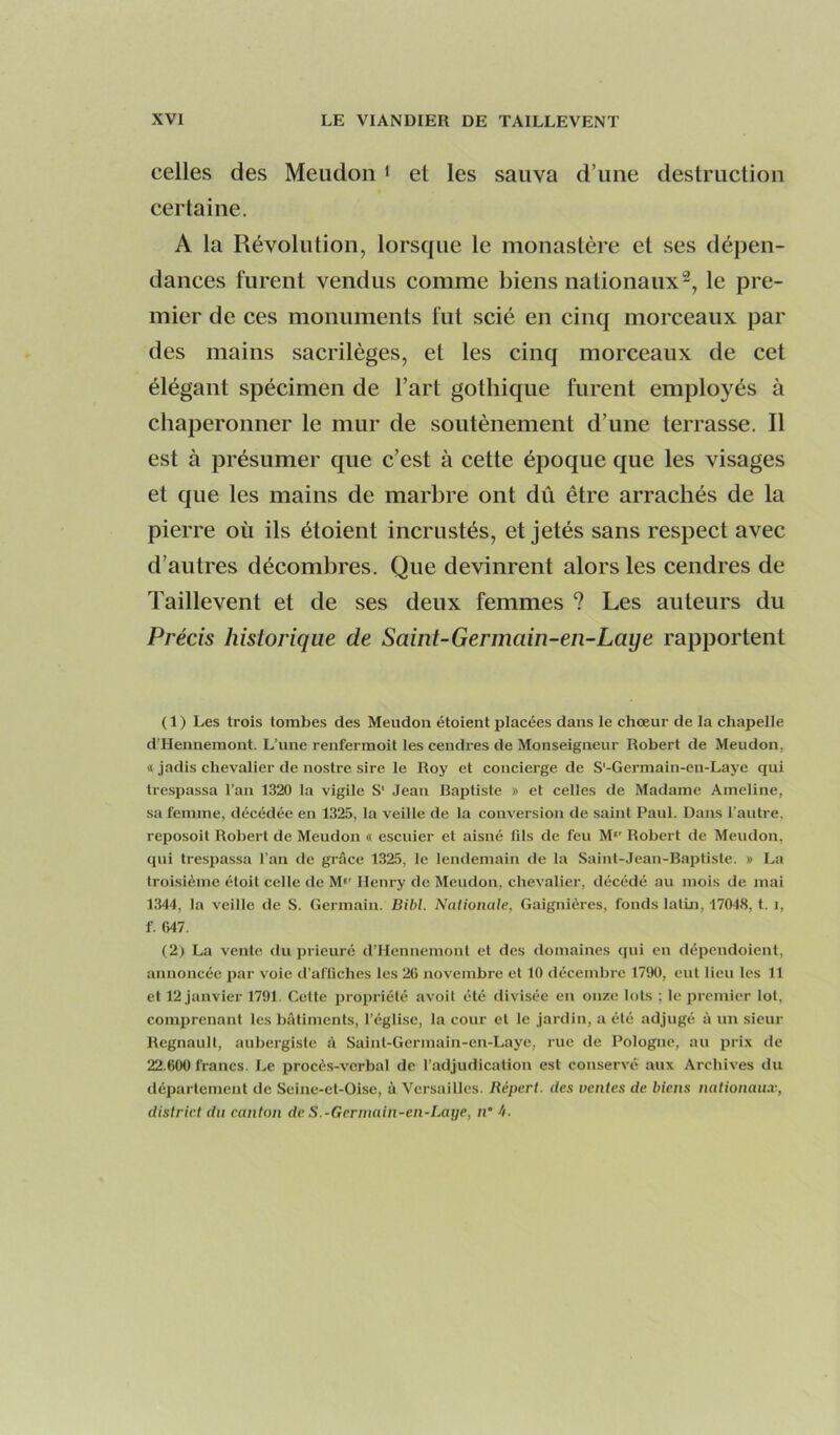 celles des Meudon < el les sauva d’une destruclion certaine. A la Révolution, lorsque le monastère et ses dépen- dances furent vendus comme biens nationaux^, le pre- mier de ces monuments fut scié en cinq morceaux par des mains sacrilèges, et les cinq morceaux de cet élégant spécimen de l’art gothique furent employés à chaperonner le mur de soutènement d’une terrasse. Il est à présumer que c’est à cette époque que les visages et que les mains de marbre ont dû être arrachés de la pierre où ils étoient incrustés, et jetés sans respect avec d’autres décombres. Que devinrent alors les cendres de Taillevent et de ses deux femmes ? Les auteurs du Précis historique de Saint-Germain-en-Laye rapportent ( 1 ) Les trois tombes des Meudon étoient placées dans le chœur de la chapelle d’Hennemont. L’une renferraoit les cendres de Monseigneur Robert de Meudon, « jadis chevalier de nostre sire le Roy et concierge de S'-Germain-en-Laye qui trespassa l’an 1320 la vigile S' Jean Baptiste » et celles de Madame Ameline, sa femme, décédée en 1325, la veille de la conversion de saint Paul. Dans l’autre, reposoit Robert de Meudon « escuier et aisné fds de feu M‘' Robert de Meudon. (pii trespassa l’an de grâce 1325, le lendemain de la Saint-Jean-Baptiste. » La troisième étoit celle de M*' Henry de Meudon, chevalier, décédé au mois de mai 1344, la veille de S. Germain. Bihl. Nationale, Gaignières, fonds latin, 17048, t. i, f. 647. (2) La vente du prieuré d’Hennemont et des domaines qui en dépendoient, annoncée par voie d’affiches les 26 novembre et 10 décembre 1790, eut lieu les 11 et 12 janvier 1791. Cette propriété avoit été divisée en onze lots ; le premier lot, comprenant les bâtiments, l’église, la cour et le jardin, a été adjugé à un sieur Régnault, aubergiste à Saint-Gerinain-en-Laye, rue de Pologne, au prix de 22.600 francs. Le procès-verbal de l’adjudication est conservé aux Archives du département de Scine-et-Oise, à Versailles. Répert. des ventes de biens nationaux, district du canton de S.-Gerinain-en-Laye, n* 4.