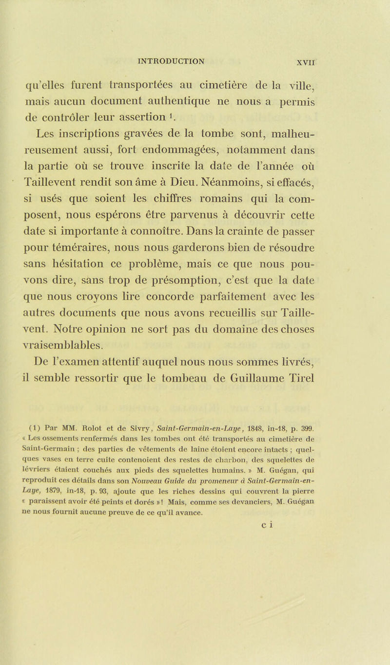 qu’elles furent transportées au cimetière de la ville, mais aucun document authentique ne nous a permis de contrôler leur assertion K Les inscriptions gravées de la tombe sont, malheu- reusement aussi, fort endommagées, notamment dans la partie où se trouve inscrite la date de l’année où Taillevent rendit son âme à Dieu. Néanmoins, si effacés, si usés que soient les chiffres romains qui la com- posent, nous espérons être parvenus à découvrir cette date si importante à connoître. Dans la crainte de passer pour téméraires, nous nous garderons bien de résoudre sans hésitation ce problème, mais ce que nous pou- vons dire, sans trop de présomption, c’est que la date que nous croyons lire concorde parfaitement avec les antres documents que nous avons recueillis sur Taille- vent. Notre opinion ne sort pas du domaine des choses vraisemblables. De l’examen attentif auquel nous nous sommes livrés, il semble ressortir que le tombeau de Guillaume Tirel (1) Par MM. Rolot et de Sivry, Saint-Germain-eii-Laye, 1848, in-18, p. 399. « Les ossements renfermés dans les tombes ont été transportés au cimetière de Saint-Germain ; des parties de vêtements de laine étoient encore intacts ; quel- ques vases en terre cuite contenoient des restes de charbon, des squelettes de lévriers étaient couchés aux pieds des squelettes humains. » M. Guégan, qui reproduit ces détails dans son Nouveau Guide du promeneur d Saint-Germain-en- Laye, 1879, in-18, p. 93, ajoute que les riches dessins qui couvrent la pierre ï paraissent avoir été peints et dorés » ! Mais, comme ses devanciers, M. Guégan ne nous fournit aucune preuve de ce qu’il avance.