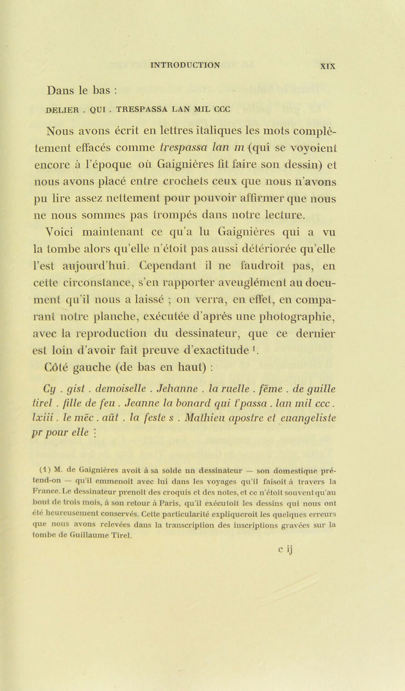 Dans le bas : DELIER . QUI . TRESPASSA LAN MIL CGC Nous avons écrit en lettres italiques les mots complè- tement effacés comme trespassa lan m (qui se voyoient encore à l’époque où Gaignières fit faire son dessin) et nous avons placé entre crochets ceux que nous n’avons pu lire assez nettement pour pouvoir affirmer que nous ne nous sommes pas trompés dans notre lecture. Voici maintenant ce qu’a lu Gaignières qui a vu la tombe alors qu’elle n’étoit pas aussi détériorée qu’elle l’est aujourd’hui. Cependant il ne faudroit pas, en cette circonstance, s’en rapporter aveuglément au docu- ment cju’il nous a laissé ; on verra, en effet, en compa- rant notre planche, exécutée d’après une photographie, avec la reproduction du dessinateur, que ce dernier est loin d’avoir fait preuve d’exactitude h Côté gauche (de bas en haut) : Cy . gist . demoiselle . Jehanne . la ruelle . féme . de guille tirel . fdle de feu . Jeanne la bonard qui t’passa . lan mil ccc. Ixiii. le mëc . aüt . la [este s . Malliien apostre et enangeliste pr pour elle • (1) M. de Gaignières avoit à sa solde un dessinateur — son domestique pré- tend-on — qu’il emmenoit avec lui dans les voyages qu’il faisoit à travers la France. Le dessinateur prenoit des croquis et des notes, et ce n’étoit souvent qu’au bout de trois mois, à son retour à Paris, qu'il exéculoil les dessins qui nous ont été heureusement conservés. Cette particularité expliqueroit les quelques erreurs que nous avons relevées dans la transcription des inscriptions gravées sur la tombe de Guillaume Tirel.