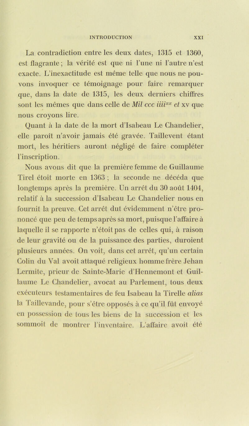 La contradiction entre les deux dates, 1315 et 1360, est flagrante ; la vérité est que ni l’une ni l’autre n’est exacte. L’inexactitude est même telle que nous ne pou- vons invoquer ce témoignage pour faire remarquer que, dans la date de 1315, les deux derniers chiffres sont les mêmes que dans celle de Mil ccc et xv que nous croyons lire. Quant à la date de la mort d’Isabeau Le Chandelier, elle paroît n’avoir jamais été gravée. Taillevent étant mort, les héritiers auront négligé de faire compléter l’inscription. Nous avons dit que la première femme de Guillaume Tirel étoit morte en 1363 ; la seconde ne décéda que longtemps après la première. Un arrêt du 30 août 1404, relatif à la succession d’Isabeau Le Chandelier nous en fournit la preuve. Cet arrêt dut évidemment n’être pro- noncé que peu de temps après sa mort, puisque l’affaire à laquelle il se rapporte n’étoitpas de celles qui, à raison de leur gravité ou de la puissance des parties, duroient plusieurs années. On voit, dans cet arrêt, qu’un certain Colin du Val avoit attaqué religieux homme frère Jehan Lermite, prieur de Sainte-Marie d’Hennemont et Guil- laume Le Chandelier, avocat au Parlement, tous deux exécuteurs testamentaires de l'eu Isabeau la Tirelle alias la Taillevande, pour s’être opposés à ce qu’il lïit envoyé en ])ossession de tous les liiens de la succession et les sommoit de montrer l’inventaire. L’affaire avoit été