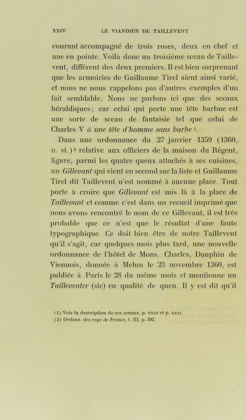 courant accompagné de trois roses, deux en chef et une en pointe. Voilà donc un troisième sceau de Taille- vent, différent des deux i3remiers. Il est bien surprenant que les armoiries de Guillaume Tirel aient ainsi varié, et nous ne nous rappelons pas d’autres exemples d’uu fait semblable. Nous ne parlons ici que des sceaux héraldiques; car celui qui porte une tête barbue est une sorte de sceau de fantaisie tel que celui de Charles V à une tête d'homme sans barbe K Dans une ordonnance du 27 janvier 1359 (1360, n. st.)2 relative aux officiers de la maison du Régent, figure, parmi les quatre queux attachés à ses cuisines, un Gillevant qui vient en second sur la liste et Guillaume Tirel dit Taillevent n’est nommé à aucune place. Tout porte à croire que Giltevant est mis là à la place de Taillevant et comme c’est dans un recueil imprimé que nous avons rencontré le nom de ce Gillevant, il est très probable que ce n’est que le résultat d’une faute typographique. Ce doit bien être de notre Taillevent qu’il s’agit, car quelques mois plus tard, une nouvelle ordonnance de l’hôtel de Mous. Charles, Dauphin de Viennois, donnée à Melun le 23 novembre 1360, est publiée à Paris le 28 du même mois et mentioune un Tailleventer (sic) en qualité de queu. Il y est dit qu’il (1) Voir la description de ces sceaux, p. xxin et p. xxvi. (2) Ordonn. des roys de France, t. III, p. 392.