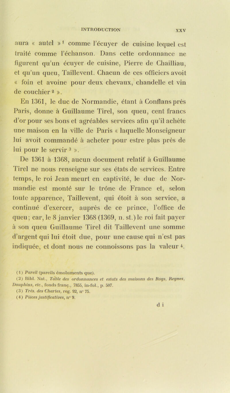 aura « autel » ^ comme l’écuyer de cuisine lequel est traité comme l’échanson. Dans cette ordonnance ne figurent qu’un écuyer de cuisine, Pierre de Chailliau, et qu’un queu, Taillevent. Chacun de ces officiers avoit c( foin et avoine pour deux chevaux, chandelle et vin de concilier 2 )>. En 1361, le duc de Normandie, étant à Conflansprès Paris, donne à Guillaume Tirel, son queu, cent francs d’or pour ses bons et agréables services afin qu’il achète une maison en la ville de Paris « laquelle Monseigneur lui avoit commandé à acheter pour estre plus près de lui pour le servir 3 ». De 1361 à 1368, aucun document relatif à Guillaume Tirel ne nous renseigne sur ses états de services. Entre temps, le roi Jean meurt en captivité, le duc de Nor- mandie est monté sur le trône de France et, selon toute apparence, Taillevent, qui étoit à son service, a continué d’exercer, auprès de ce prince, l’office de queu; car, le 8 janvier 1368 (1369, n. st.)le roi fait payer à son queu Guillaume Tirel dit Taillevent une somme d’argent qui lui étoit due, pour une cause qui n’est pas indiquée, et dont nous ne connoissons pas la valeur (1) Pareil (pareils émoluments que). (2) Bibl. Nat., Table des ordonnances et estais des maisons des Roijs, Reynes, Dauphins, etc., fonds franç., 7855, in-fol., p. 507. (3) Très, des Chartes, reg. 92, n” 75. (4) Pièces justificatives, n 9. d i