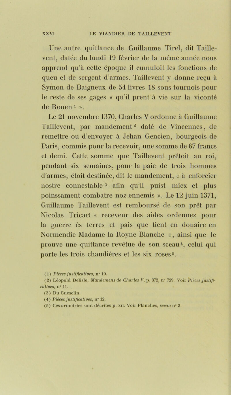Une autre quittance de Guillaume Tirel, dit Taille- vent, datée du lundi 19 février de la même année nous apprend qu’à celle époque il cumuloit les fonctions de queu et de sergent d’armes. Taillevent y donne reçu à Symon de Baigneux de 54 livres 18 sous tournois pour le reste de ses gages « qu’il prent à vie sur la viconlé de Rouen ^ ». Le 21 novembre 1370, Charles V ordonne à Guillaume Taillevent, par mandement^ daté de Vincennes, de remettre ou d’envoyer à Jehan Gencien, bourgeois de Paris, commis pour la recevoir, une somme de 67 francs et demi. Cette somme que Taillevent prêtoit au roi, pendant six semaines, pour la paie de trois hommes d’armes, étoit destinée, dit le mandement, « à enforcier nostre connestahle ^ afin qu’il puist miex et plus poinssament comhatre noz ennemis ». Le 12 juin 1371, Guillaume Taillevent est remboursé de son prêt par Nicolas Tricart « receveur des aides ordennez pour la guerre ès terres et pais que tient en douaire en Normendie Madame la Royne Blanche », ainsi que le prouve une quittance revêtue de son sceau*, celui qui porte les trois chaudières et les six roses s. (1) Pièces justificatives, n° 10. (2) Léopold Delisle, Mandemens de Charles V, p. 372, ii' 729. Voir Pièces justifi- catives, n* 11. (3) Du Guesclin. (4) Pièces justificatives, n° 12. (5) Ces armoiries sont décrites p. xii. Voir Planches, sceau n* 3.