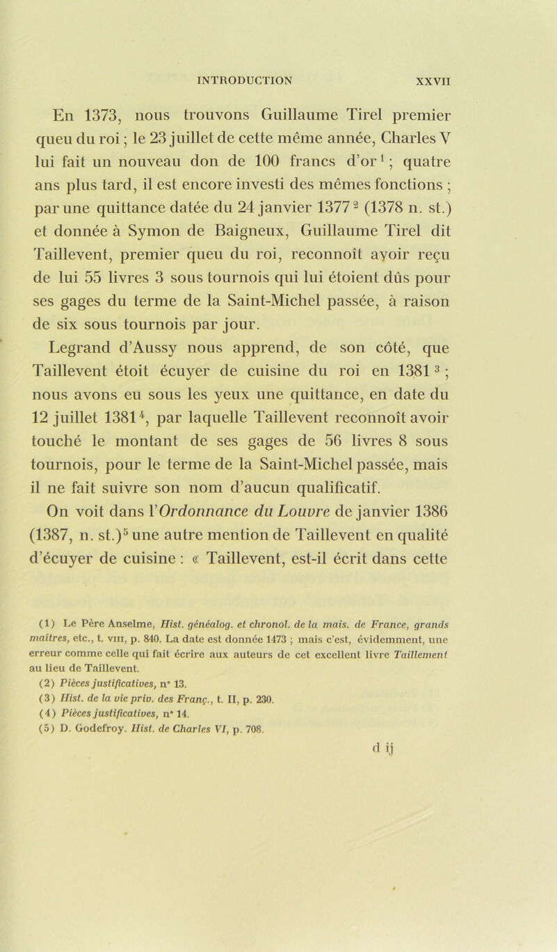En 1373, nous trouvons Guillaume Tirel premier queu du roi ; le 23 juillet de cette même année, Charles V lui fait un nouveau don de 100 francs d’or ' ; quatre ans plus tard, il est encore investi des mêmes fonctions ; par une quittance datée du 24 janvier 1377^ (1378 n. st.) et donnée à Symon de Baigneux, Guillaume Tirel dit Taillevent, premier queu du roi, reconnoît ayoir reçu de lui 55 livres 3 sous tournois qui lui étoient dûs pour ses gages du terme de la Saint-Michel passée, à raison de six sous tournois par jour. Legrand d’Aussy nous apprend, de son côté, que Taillevent étoit écuyer de cuisine du roi en 1381 ^ ; nous avons eu sous les yeux une quittance, en date du 12 juillet 1381^, par laquelle Taillevent reconnoît avoir touché le montant de ses gages de 56 livres 8 sous tournois, pour le terme de la Saint-Michel passée, mais il ne fait suivre son nom d’aucun qualificatif. On voit dans Y Ordonnance du Louvre de janvier 1386 (1387, n. st.)^ une autre mention de Taillevent en qualité d’écuyer de cuisine : « Taillevent, est-il écrit dans cette ( 1 ) Le Père Anselme, Hist. généalog. et chronol. de la mais, de France, grands maîtres, etc., t. vin, p. 840. La date est donnée 1473 ; mais c’est, évidemment, une erreur comme celle qui fait écrire aux auteurs de cet excellent livre Taillemcnt au lieu de Taillevent. (2) Pièces justificatives, n* 13. (3) Hist. de la vie priv. des Franç., t. II, p. 230. (4) Pièces justificatives, n* 14. (5) D. Godefroy. Hist. de Charles VI, p. 708. ûi.i