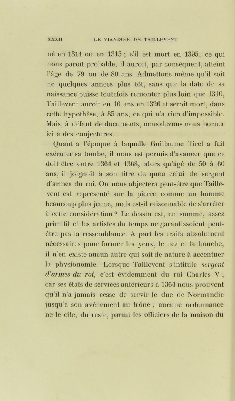 né en 1314 on en 1315 ; s’il est mort en 1395, ce qui nous paroît probable, il auroit, par conséquent, atteint l’âge de 79 ou de 80 ans. Admettons même qu’il soit né quelques années plus tôt, sans que la date de sa naissance puisse toutefois remonter plus loin que 1310, Taillevent auroit eu 16 ans en 1326 et seroit mort, dans cette hypothèse, à 85 ans, ce qui n’a rien d’impossible. Mais, à défaut de documents, nous devons nous borner ici à des conjectures. Quant à l’époque à laquelle Guillaume Tirel a fait exécuter sa tombe, il nous est permis d’avancer que ce doit être entre 1364 et 1368, alors qu’âgé de 50 à 60 ans, il joignoit à son titre de queu celui de sergent d’armes du roi. On nous objectera peut-être que Taille- vent est représenté sur la pierre comme un homme beaucoup plus jeune, mais est-il raisonnable de s’arrêter à cette considération ? Le dessin est, en somme, assez primitif et les artistes du temps ne garantissoient peut- être pas la ressemblance. A part les traits absolument nécessaires pour former les yeux, le nez et la bouche, il n’en existe aucun autre qui soit de nature à accentuer la physionomie. Lorsque Taillevent s’intitule sergent d’armes du roi, c’est évidemment du roi Charles V ; car ses états de services antérieurs à 1364 nous jirouvent qu’il n’a jamais cessé de servir le duc de Normandie jusqu’à son avènement au trône ; aucune ordonnance ne le cite, du reste, parmi les officiers de la maison du