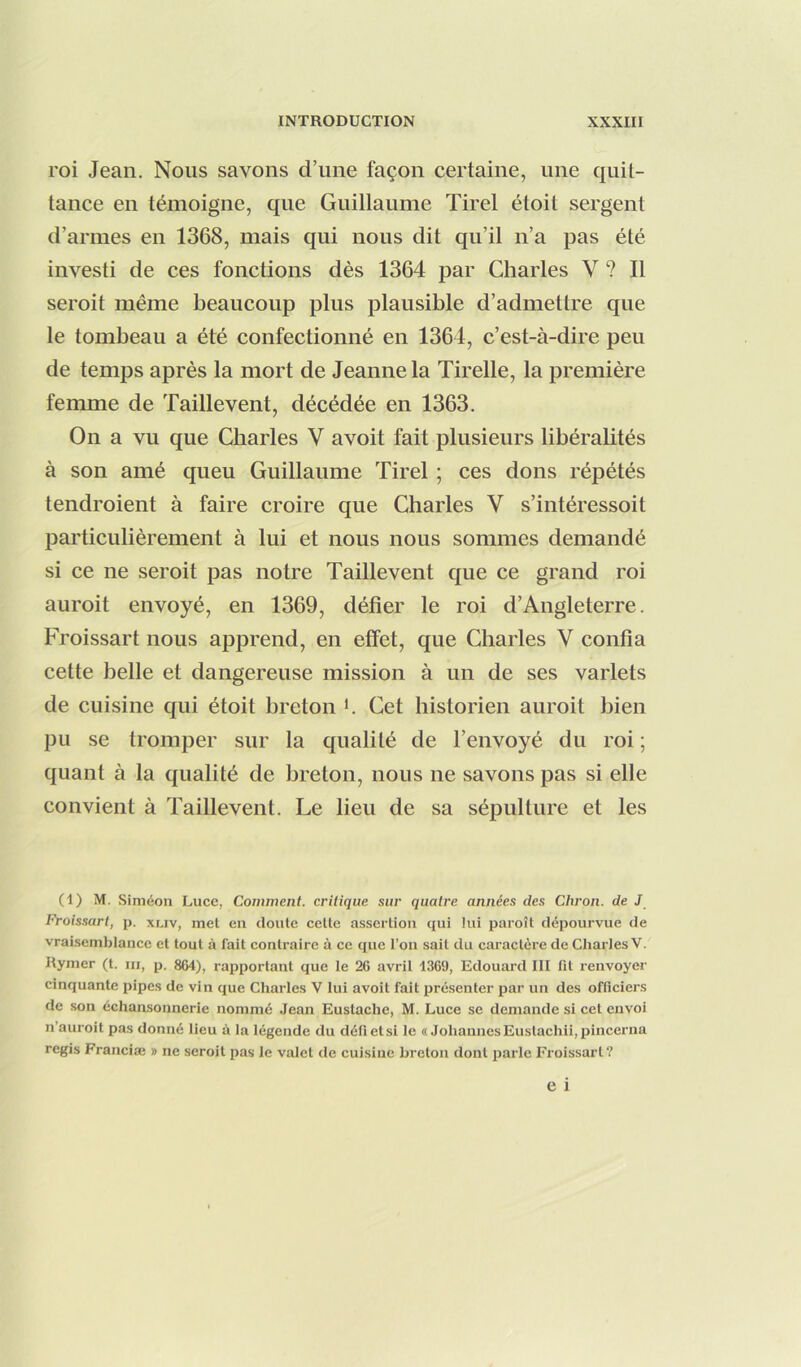 roi Jean. Nous savons d’une façon certaine, une quit- tance en témoigne, que Guillaume Tirel étoit sergent d’armes en 1368, mais qui nous dit qu’il n’a pas été investi de ces fonctions dès 1364 par Charles V ? Il seroit même beaucoup plus plausible d’admettre que le tombeau a été confectionné en 1364, c’est-à-dire peu de temps après la mort de Jeanne la Tirelle, la première femme de Taillevent, décédée en 1363. On a vu que Charles V avoit fait plusieurs libéralités à son amé queu Guillaume Tirel ; ces dons répétés tendroient à faire croire que Charles V s’intéressoit particulièrement à lui et nous nous sommes demandé si ce ne seroit pas notre Taillevent que ce grand roi auroit envoyé, en 1369, défier le roi d’Angleterre. Froissart nous apprend, en effet, que Charles V confia cette belle et dangereuse mission à un de ses varlets de cuisine qui étoit breton *. Cet historien auroit bien pu se tromper sur la qualité de l’envoyé du roi ; quant à la qualité de breton, nous ne savons pas si elle convient à Taillevent. Le lieu de sa sépulture et les (1) M. Siméon Luce, Comment, critique sur quatre années des Chi'on. de J Froissart, p. xi.iv, met en doute cette assertion qui lui paroît dépourvue de vraisemblance et tout à lait contraire à ce que l’on sait du caractère de Charles V. Rymer (t. m, p. 864), rapportant que le 26 avril 1369, Edouard III fit renvoyer cinquante pipes de vin que Charles V lui avoit fait présenter par un des officiers de son échansonnerie nommé Jean Eustache, M. Luce se demande si cet envoi n’auroit pas donné lieu à la légende du défi et si le « Johannes Eustachii,pincerna regis Franciæ » ne seroit pas le valet de cuisine breton dont parle Froissart?