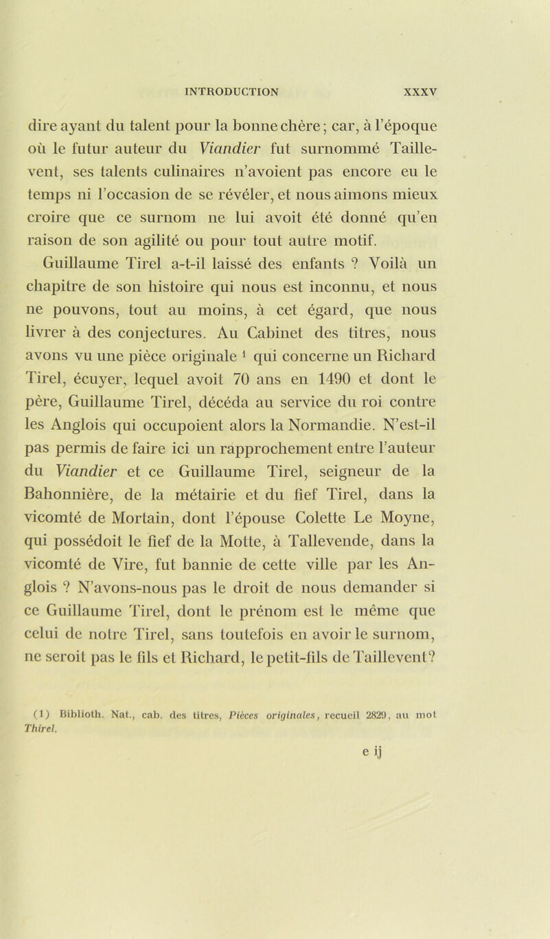 dire ayant du talent pour la bonne chère; car, à l’époque où le futur auteur du Viandier fut surnommé Taille- vent, ses talents culinaires n’avoient pas encore eu le temps ni l’occasion de se révéler, et nous aimons mieux croire que ce surnom ne lui avoit été donné qu’en raison de son agilité ou pour tout autre motif. Guillaume Tirel a-t-il laissé des enfants ? Voilà un chapitre de son histoire qui nous est inconnu, et nous ne pouvons, tout au moins, à cet égard, que nous livrer à des conjectures. Au Cabinet des titres, nous avons vu une pièce originale ‘ qui concerne un Richard Tirel, écuyer, lequel avoit 70 ans en 1490 et dont le père, Guillaume Tirel, décéda au service du roi contre les Anglois qui occupoient alors la Normandie. N’est-il pas permis de faire ici un rapprochement entre l’auteur du Viandier et ce Guillaume Tirel, seigneur de la Bahonnière, de la métairie et du tief Tirel, dans la vicomté de Mortain, dont l’épouse Colette Le Moyne, qui possédoit le fief de la Motte, à Tallevende, dans la vicomté de Vire, fut bannie de cette ville par les An- glois ? N’avons-nous pas le droit de nous demander si ce Guillaume Tirel, dont le prénom est le même que celui de notre Tirel, sans toutefois en avoir le surnom, ne seroit pas le fils et Richard, le petit-fils de Taillevent? (1) Biblioth. Nat., cab. des litres, Pièces originales, recueil 2829, au mot Thirel.