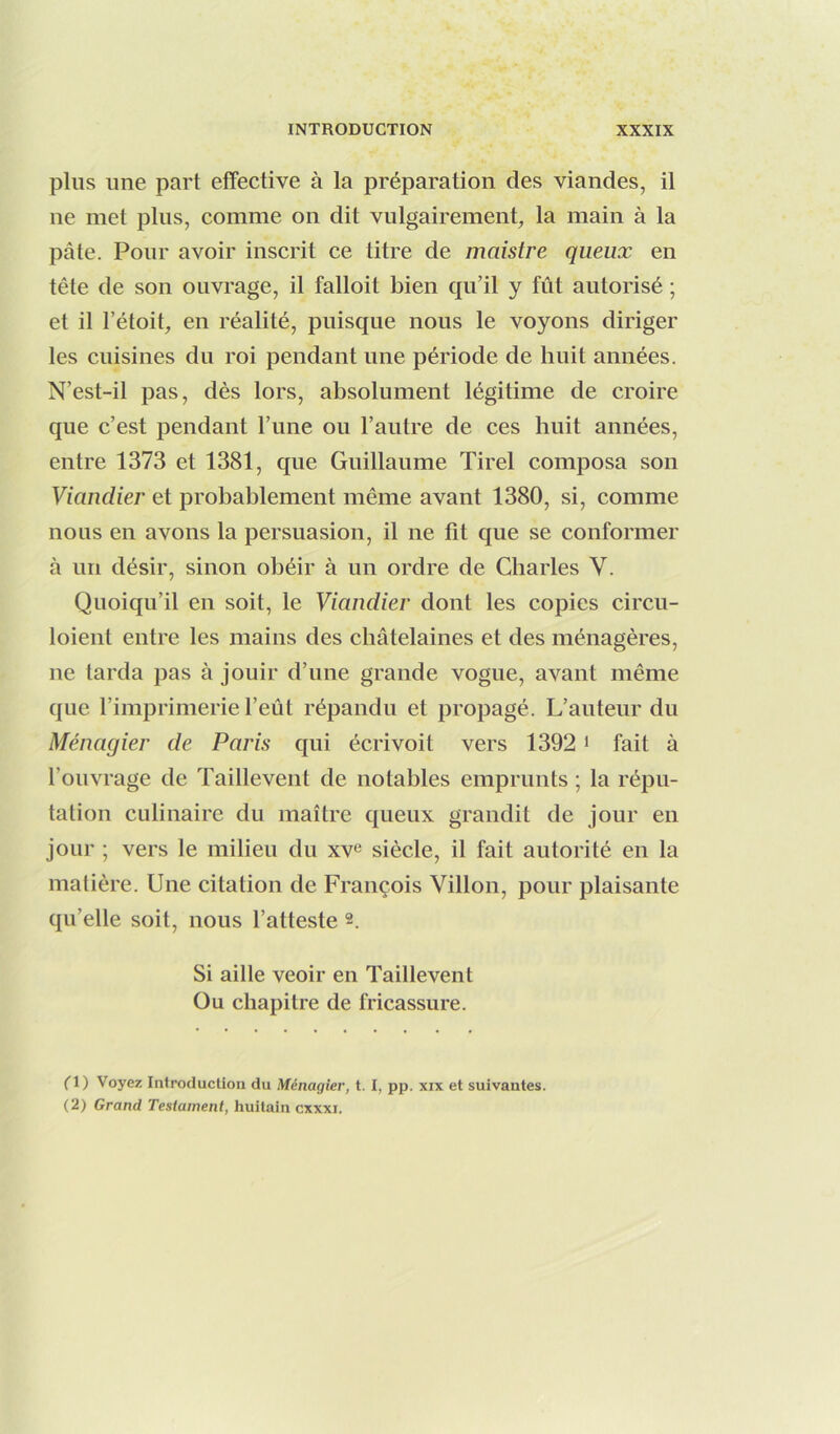 plus une part effective à la préparation des viandes, il ne met plus, comme on dit vulgairement, la main à la pâte. Pour avoir inscrit ce titre de maistre queux en tête de son ouvrage, il falloit bien qu’il y fût autorisé ; et il l’étoit, en réalité, puisque nous le voyons diriger les cuisines du roi pendant une période de huit années. N’est-il pas, dès lors, absolument légitime de croire que c’est pendant l’une ou l’autre de ces huit années, entre 1373 et 1381, que Guillaume Tirel composa son Viandier et probablement même avant 1380, si, comme nous en avons la persuasion, il ne fit que se conformer à un désir, sinon obéir à un ordre de Charles V. Quoiqu’il en soit, le Viandier dont les copies circu- loient entre les mains des châtelaines et des ménagères, ne tarda pas à jouir d’une grande vogue, avant même que l’imprimerie l’eût répandu et propagé. L’auteur du Ménagier de Paris qui écrivoit vers 13921 fait à l’ouvrage de Taillevent de notables emprunts ; la répu- tation culinaire du maître queux grandit de jour en jour ; vers le milieu du siècle, il fait autorité en la matière. Une citation de François Villon, pour plaisante qu’elle soit, nous l’atteste 2. Si aille veoir en Taillevent Ou chapitre de fricassure. O) Voyez Introduction du Ménagier, t. I, pp. xix et suivantes. (2) Grand Testament, huitain cxxxi.