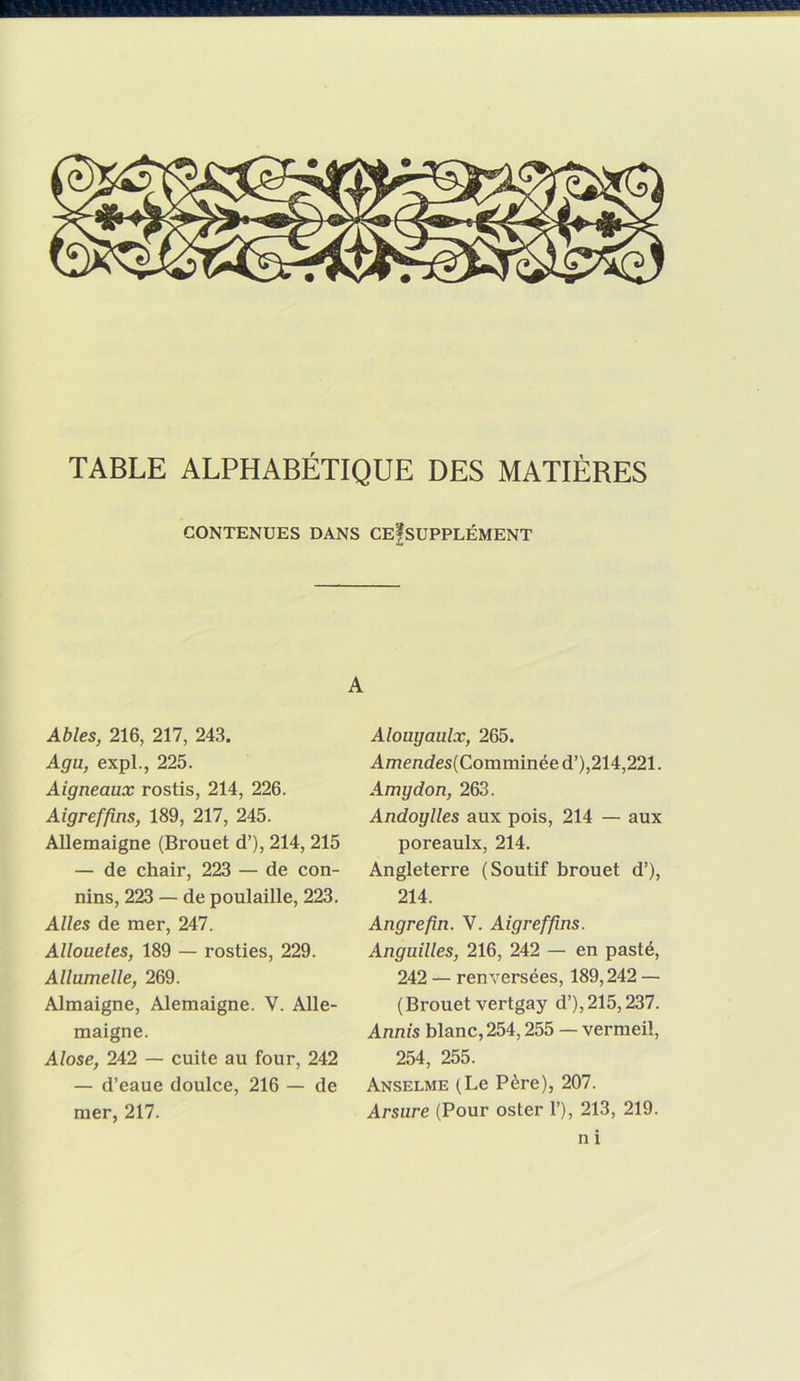 CONTENUES DANS CEfsUPPLÉMENT A Ables, 216, 217, 243. Agu, expL, 225. Aigneaux rostis, 214, 226. Aigreffins, 189, 217, 245. Allemaigne (Brouet d’), 214, 215 — de chair, 223 — de con- nins, 223 — de poulaille, 223. Ailes de mer, 247. Allouetes, 189 — rosties, 229. Allumelle, 269. Almaigne, Alemaigne. V. Alle- maigne. Alose, 242 — cuite au four, 242 — d’eaue doulce, 216 — de mer, 217. Alouyaulx, 265. Amendes(Comminée d’),214,221. Amydon, 263. Andoylles aux pois, 214 — aux poreaulx, 214. Angleterre (Soutif brouet d’), 214. Angrefin. V. Aigrefins. Anguilles, 216, 242 — en pasté, 242 — renversées, 189,242 — (Brouet vertgay d’),215,237. Annis blanc, 254,255 — vermeil, 254, 255. Anselme (Le Père), 207. Arsure (Pour oster 1’), 213, 219. n i