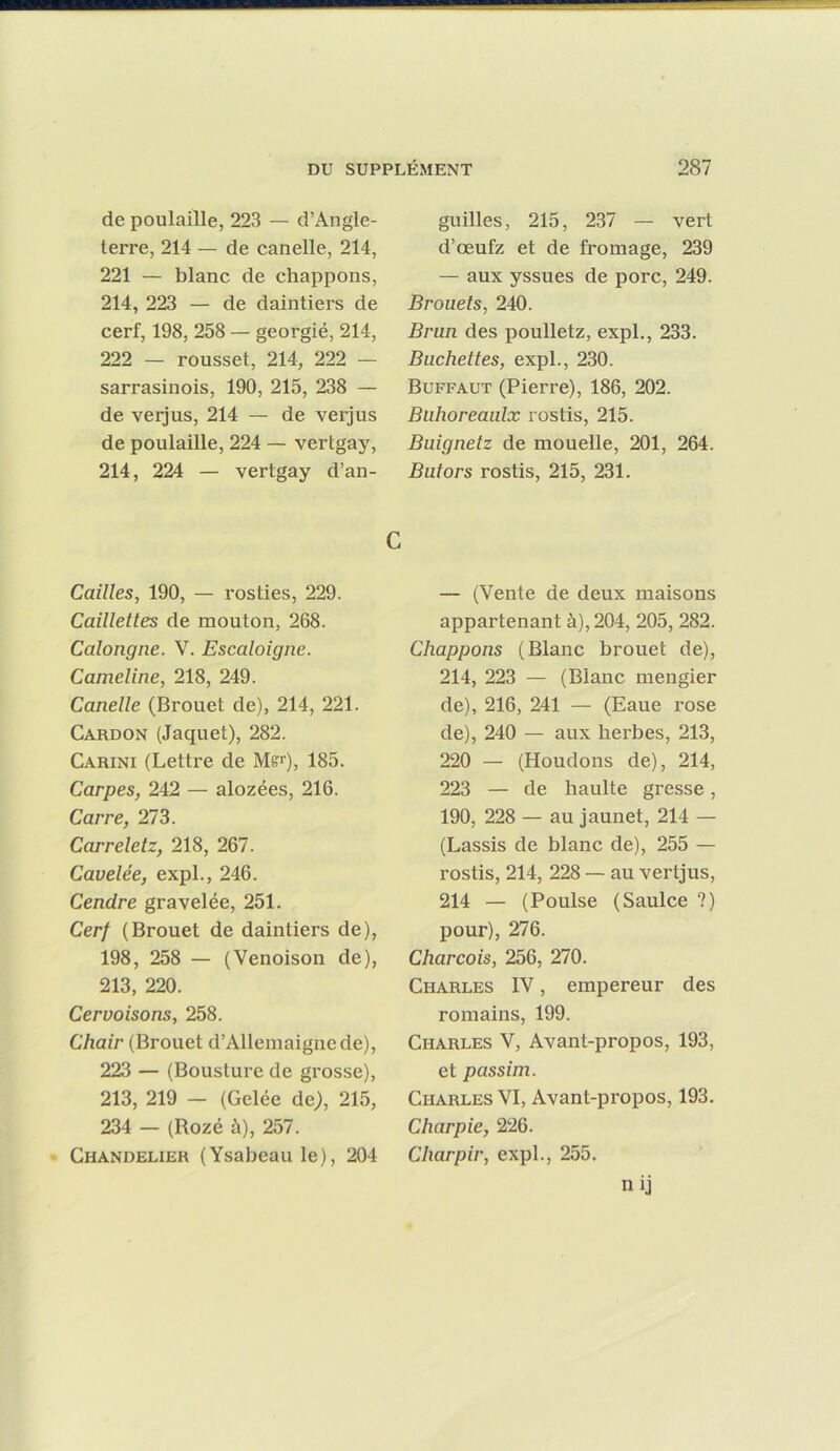 de poulaiîle, 223 — d’Angle- terre, 214 — de canelle, 214, 221 — blanc de chappons, 214, 223 — de daintiers de cerf, 198, 258 — georgié, 214, 222 — rousset, 214, 222 — sarrasinois, 190, 215, 238 — de verjus, 214 — de verjus de poulaiîle, 224 — vertgaj^ 214, 224 — vertgay d’an- guilles, 215, 237 — vert d’oeufz et de fromage, 239 — aux yssues de porc, 249. Brouets, 240. Brun des poulletz, expi., 233. Bûchettes, expi., 230. Buffaut (Pierre), 186, 202. Buhoreaulx rostis, 215. Buignetz de mouelle, 201, 264. Butors rostis, 215, 231. C Cailles, 190, — rosties, 229. Caillettes de mouton, 268. Calongne. V. Escaloigne. Cameline, 218, 249. Canelle (Brouet de), 214, 221. Cardon (Jaquet), 282. Carini (Lettre de Mffr), 185. Carpes, 242 — alozées, 216. Carre, 273. Carreletz, 218, 267. Cavelée, expi., 246. Cendre gravelée, 251. Cerf (Brouet de daintiers de), 198, 258 — (Venoison de), 213, 220. Cervoisons, 258. Chair (Brouet d’Allemaignede), 223 — (Bousture de grosse), 213, 219 — (Gelée de;, 215, 234 — (Rozé à), 257. Chandelier (Ysabeau le), 204 — (Vente de deux maisons appartenant à), 204, 205, 282. Chappons (Blanc brouet de), 214, 223 — (Blanc mengier de), 216, 241 — (Eaue rose de), 240 — aux herbes, 213, 220 — (Houdons de), 214, 223 — de haulte gresse, 190, 228 — au jaunet, 214 — (Lassis de blanc de), 255 — rostis, 214, 228 — au vertjus, 214 — (Poulse (Saulce ?) pour), 276. Charcois, 256, 270. Charles IV, empereur des romains, 199. Charles V, Avant-propos, 193, et passim. Charles VI, Avant-propos, 193. Charpie, 226. Charpir, expi., 255. nij