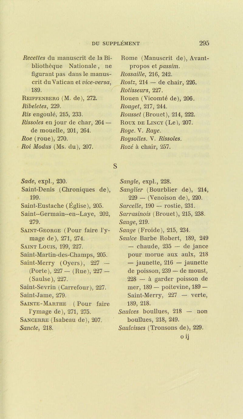 Recettes du manuscrit de la Bi- bliothèque Nationale, ne figurant pas dans le manus- crit du Vatican et vice-versa, 189. Reiffenberg (M. de), 272. Ribeletes, 229. Ris engoulé, 215, 233. Rissoles en jour de char, 264 — de mouelle, 201, 264. Roe (roue), 270. Roi Modus (Ms. du), 207. Rome (Manuscrit de). Avant propos et passim. Rossaille, 216, 242. Rostz, 214 — de chair, 226. Rôtisseurs, '23n. Rouen (Vicomté de), 206. Rouget, 217, 244. Roussel (Brouet), 214, 222. Roux DE Lincy (Le), 207. Roge. V. Rage. Roysolles. V. Rissoles. Rozé à chair, 257. S Sade, expi., 230. Saint-Denis (Chroniques de), 199. Saint-Eustache (Église), 205. Saint-Germain~en~Laye, 202, 279. Saint-George (Pour faire l’y- mage de), 271, 274. Saint Louis, 199, 227. Saint-Martin-des-Champs, 205. Saint-Merry (Oyers), 227 — (Porte), 227— (Rue), 227- (Saulse), 227. Saint-Sevrin (Carrefour), 227. Saint-Jame, 279. Sainte-Marthe ( Pour faire l’y mage de), 271, 275. Sancerre (Isabeau de), 207. Sancte, 218. Sangle, expi., 228. Sanglier (Bourblier de), 214, 229 — (Venoison de), 220. Sarcelle, 190 — rostie, 231. Sarrasinois (Brouet), 215, 238. Sauge, 219. Sauge (Froide), 215, 234. Saulce Barbe Robert, 189, 249 — chaude, 235 — de jance pour morue aux aulx, 218 — jaunette, 216 — jaunette de poisson, 239 — de moust, 228 — à garder poisson de mer, 189 — poitevine, 189 — Saint-Merry, 227 — verte, 189, 218. Saulces boullues, 218 — non boulines, 218, 249. Saulcisses (Tronsons de), 229. oij