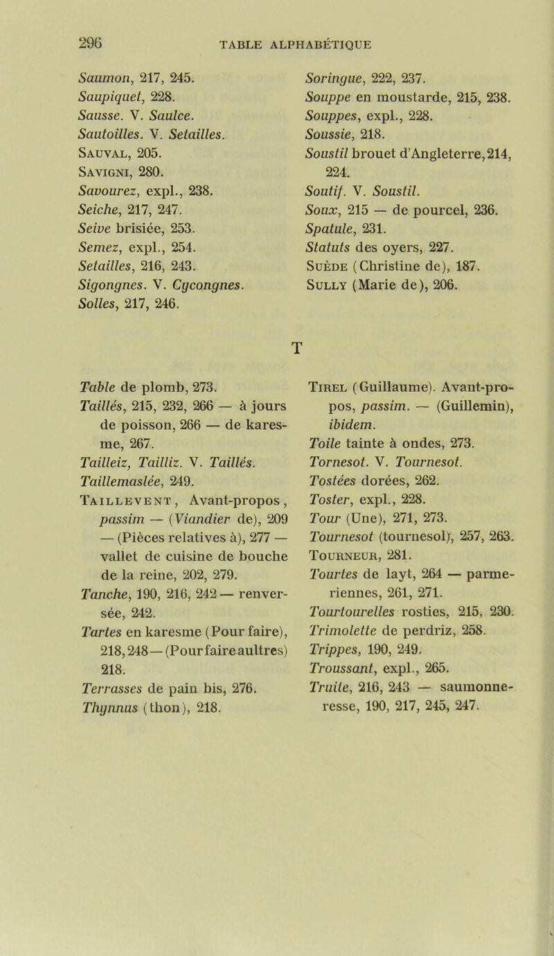 Saumon, 217, 245. Saupiquet, 228. Sausse. V. Saulce. Sautoilles. V. Setailles. Sauval, 205. Savigni, 280. Savourez, expi., 238. Seiche, 217, 247. Seive brisiée, 253. Semez, expi., 254. Setailles, 216, 243. Sigongnes. V. Cycongnes. Sottes, 217, 246. Tabte de plomb, 273. Taittés, 215, 232, 266 — à jours de poisson, 266 — de kares- me, 267. Taitteiz, Taittiz. V. Taittés. Taittemastée, 249. Taillevent, Avant-propos, passim — {Viandier de), 209 — (Pièces relatives à), 277 — vallet de cuisine de bouche de la reine, 202, 279. Tanche, 190, 216, 242— renver- sée, 242. l'artes en karesme (Pour faire), 218,248—(Pourfaireaultres) 218. Terrasses de pain bis, 276. Thynnus (thon), 218. Soringue, 222, 237. Souppe en moustarde, 215, 238. Souppes, expi., 228. Soussie, 218. Soustit brouet d’Angleterre, 214, 224. Soutif. V. Soustit. Soux, 215 — de pourcel, 236. Spatute, 231. Statuts des oyers, 227. Suède (Christine de), 187. Sully (Marie de), 206. T Tirel (Guillaume). Avant-pro- pos, passim. — (Guillemin), ibidem. Toile tainte à ondes, 273. Tornesot. V. Tournesol. Tostées dorées, 262. Toster, expi., 228. Tour (Une), 271, 273. Tournesol (tournesol/, 257, 263. Tourneur, 281. Tourtes de layt, 264 — parme- riennes, 261, 271. Tourtourettes rosties, 215, 230. Trimotette de perdriz, 258. Trippes, 190, 249. Troussant, expi., 265. Truite, 216, 243 — saumonne- resse, 190, 217, 245, 247.