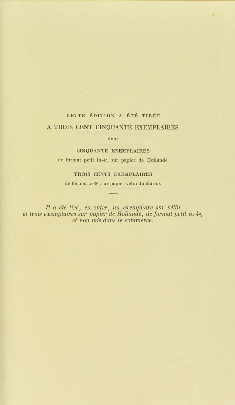CETTE ÉDITION A ÉTÉ TIRÉE A TROIS CENT CINQUANTE EXEMPLAIRES dont CINQUANTE EXEMPLAIRES de format petit in-4”, sur papier de Hollande TROIS CENTS EXEMPLAIRES de format in-8*, sur papier vélin du Marais Il a été tiré, en outre, un exemplaire sur vélin et trois exemplaires sur papier de Hollande, de format petit in et non mis dans le commerce.