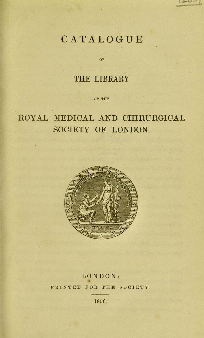 CATALOGUE THE LIBRARY OF THE ROYAL MEDICAL AND CHIRURGICAL SOCIETY OF LONDON. LONDON: « PRINTED FOR THE SOCIETY. 1856.