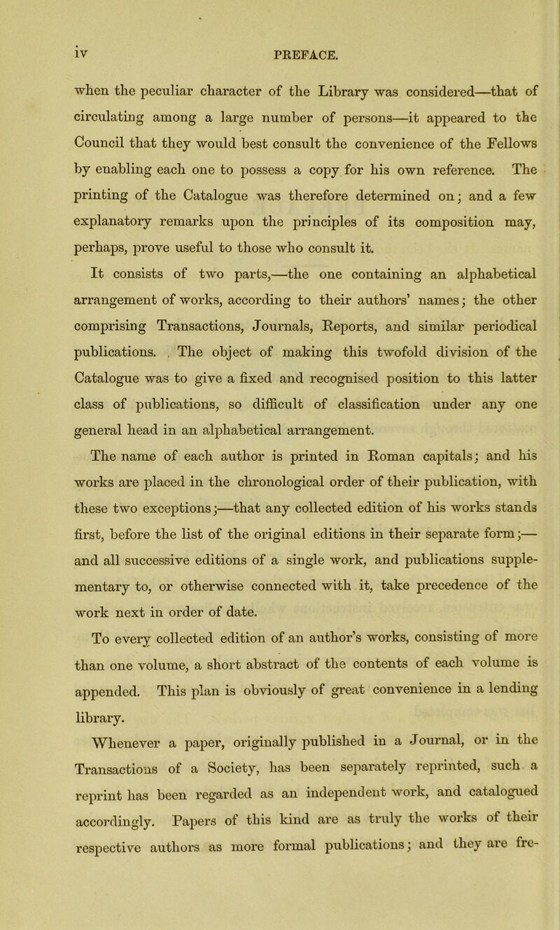 when the peculiar character of the Library was considered—that of circulating among a large number of persons—it appeared to the Council that they would best consult the convenience of the Fellows by enabling each one to possess a copy for his own reference. The printing of the Catalogue was therefore determined on; and a few explanatory remarks upon the principles of its composition may, perhaps, prove useful to those who consult it. It consists of two parts,—the one containing an alphabetical arrangement of works, according to their authors’ names; the other comprising Transactions, Journals, Reports, and similar periodical publications. , The object of making this twofold division of the Catalogue was to give a fixed and recognised position to this latter class of publications, so difficult of classification under any one general head in an alphabetical arrangement. The name of each author is printed in Roman capitals: and his works are placed in the chronological order of their publication, with these two exceptions;—that any collected edition of his works stands first, before the list of the original editions in their separate form;— and all successive editions of a single work, and publications supple- mentary to, or otherwise connected with it, take precedence of the work next in order of date. To every collected edition of an author’s works, consisting of more than one volume, a short abstract of the contents of each volume is appended. This plan is obviously of great convenience in a lending library. Whenever a paper, originally published in a Journal, or in the Transactions of a Society, has been separately reprinted, such a reprint has been regarded as an independent work, and catalogued accordingly. Papers of this kind are as truly the works of their respective authors as more formal publications; and they are Ire-