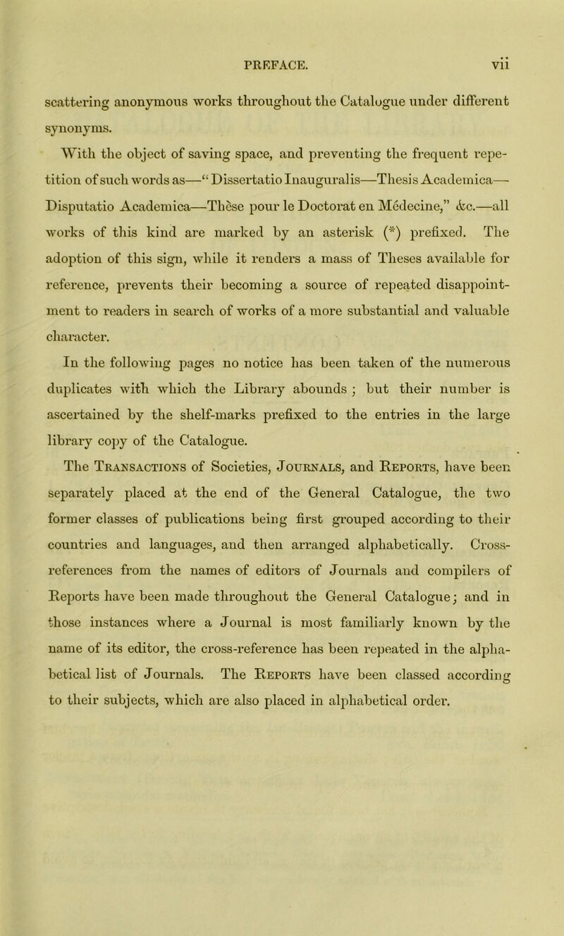 scattering anonymous works throughout the Catalogue under different synonyms. With the object of saving space, and preventing the frequent repe- tition of such words as—“ Dissertatiolnauguralis—Thesis Academica— Disputatio Academica—These pour le Doctorat en Medecine,” <kc.—all works of this kind are marked by an asterisk (*) prefixed. The adoption of this sign, while it renders a mass of Theses available for reference, prevents their becoming a source of repeated disappoint- ment to readers in search of works of a more substantial and valuable character. In the following pages no notice has been taken of the numerous duplicates with which the Library abounds ; but their number is ascertained by the shelf-marks prefixed to the entries in the large library copy of the Catalogue. The Transactions of Societies, Journals, and Reports, have been separately placed at the end of the General Catalogue, the two former classes of publications being first grouped according to their countries and languages, and then arranged alphabetically. Cross- references from the names of editors of Journals and compilers of Reports have been made throughout the General Catalogue; and in those instances where a Journal is most familiarly known by the name of its editor, the cross-reference has been repeated in the alpha- betical list of Journals. The Reports have been classed according to their subjects, which are also placed in alphabetical order.