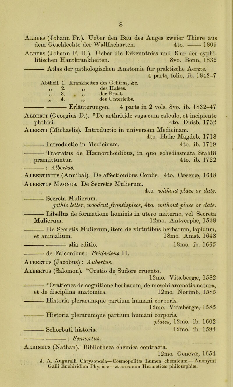 Albers (Johann Fr.). Ueber den Bau des Auges zweier Thiere aus dem Geschlechte der Wallfischarten. 4to. 1809 Albers (Johann F. H.). Ueber die Evkenntniss und Kur der syphi- litischen Hautkranklieiten. 8vo. Bonn, 1832 Atlas der pathologischen Anatomie fur praktische Aerzte. 4 parts, folio, ib. 1842-7 Abtheil. 1. Krankheiten des Gehirns, &c. ,, 2. ,, des Halses. ,, 3. » ,, der Brust. ,, 4. ,, des Unterleibs. Erlauterungen. 4 parts in 2 vols. 8vo. ib. 1832-47 Alberti (Geoi'gius D.). *De arthritide vaga cum calculo, et incipiente phthisi. 4to. Duisb. 1732 Alberti (Michaelis). Introductio in universam Medicinam. 4 to. Halse Magdeb. 1718 Introdnctio in Medicinam. 4to. ib. 1719 Tractatus de Haemorrhoidibus, in quo sclxediasmata Stahlii pi’semittuntur. 4to. ib. 1722 : Albertus. Albertinius (Annibal). De affectionibus Cordis. 4to. Csesente, 1648 Albertus Magnus. De Seci’etis Mulierum. 4to. without place or date. Seci’eta Mulierum. gothic letter, woodcut frontispiece, 4to. without place or date. Libellus de formatione hominis in utero materno, vel Secreta Muliei'um. 12mo. Antvei'piae, 1538 De Secretis Mulieram, item de virtutibus lxerbarum, lapidum, et animalium. 18mo. Amst. 1648 alia editio. 18mo. ib. 1665 de Falconibus : Fridericus II. Albertus (Jacobus) : Aubertus. Albertus (Salomon). *Oratio de Sudore cruento. 12mo. Yitoebei'gte, 1582 *Oi'ationes de cognitione herbaruin, de moschi aromatis natura, et de disciplina anatomica. 12mo. Norimb. 1585 Historia plerarumque partium humani corporis. 12mo. Yitaebei'gre, 1585 Histoi'ia plerarumque partium humani corporis. plates, 12mo. ib. 1602 Schorbuti historia. 12mo. ib. 1594 : Sennertus. Albineus (Nathan). Bibliotheca chemica contracta. 12mo. Genevre, 1654 J. A. Augurelli Chrysopooia—Cosmopolite Lumen chemicum — Anonymi Galli Enchiridion Physic*—et arcanum Hermetic* philosophise.