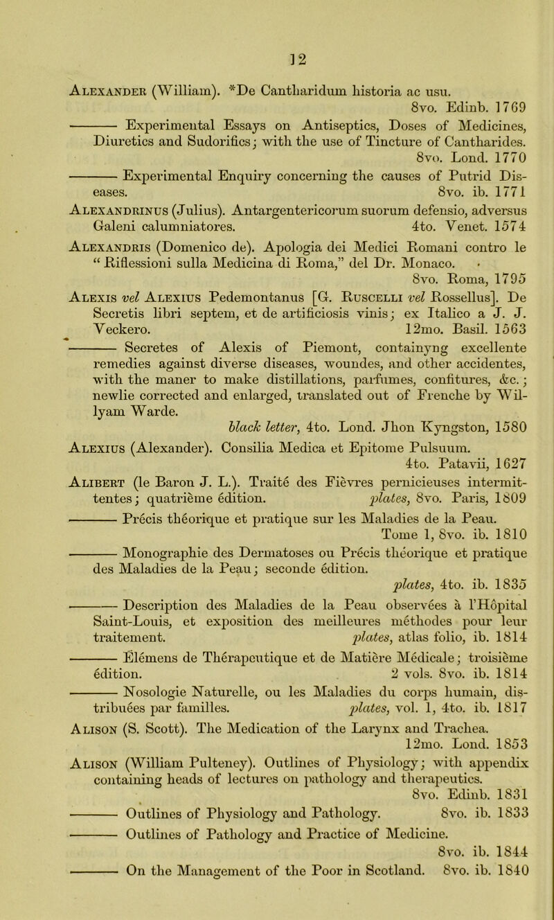 Alexander (William). *De Cantharidum historia ac usu. 8vo. Edinb. 17G9 Experimental Essays on Antiseptics, Doses of Medicines, Diuretics and Sudorifics; with the use of Tincture of Cantharides. 8vo. Lond. 1770 Experimental Enquiry concerning the causes of Putrid Dis- eases. 8vo. ib. 1771 Alexandrinus (Julius). Antargentericorum suorum defensio, adversus Galeni calumniatores. 4to. Venet. 1574 Alexandris (Domenico de). Apologia dei Medici Romani contro le “ Riflessioni sulla Medicina di Roma,” del Dr. Monaco. 8vo. Roma, 1795 Alexis vel Alexius Pedemontanus [G. Ruscelli vel Rossellus], De Secretis libri septem, et de artihciosis vinis; ex Italico a J. J. Veckero. 12mo. Basil. 1563 » Secretes of Alexis of Piemont, containyng excellente remedies against diverse diseases, woundes, and other accidentes, with the maner to make distillations, parfumes, confitures, etc.; newlie corrected and enlarged, translated out of Frencke by Wil- lyam Warde. black letter, 4to. Lond. Jhon Kyngston, 1580 Alexius (Alexander). Consilia Medica et Epitome Pulsuum. 4to. Patavii, 1627 Alibert (le Baron J. L.). Traite des Fievres pernicieuses intermit- tentes; quatrieme edition. plates, 8vo. Paris, 1809 Precis tktorique et pratique sur les Maladies de la Peau. Tome 1, 8vo. ib. 1810 Monographic des Dermatoses ou Precis theorique et pratique des Maladies de la Peau; seconde edition. plates, 4to. ib. 1835 ■ Description des Maladies de la Peau observees a l’Hopital Saint-Louis, et exposition des meilleures metkodes pom’ leur traitement. plates, atlas folio, ib. 1814 Elcmens de Therapcutique et de Matiere Medicale; troisieme tdition. 2 vols. 8vo. ib. 1814 Nosologie Naturelle, ou les Maladies du corps kumain, dis- tributes par families. plates, vol. 1, 4to. ib. 1817 Alison (S. Scott). The Medication of the Larynx and Trachea. 12mo. Lond. 1853 Alison (William Pulteney). Outlines of Physiology; with appendix containing heads of lectures on pathology and therapeutics. 8vo. Edinb. 1831 Outlines of Physiology and Pathology. 8vo. ib. 1833 Outlines of Pathology and Practice of Medicine. 8vo. ib. 1844 On the Management of the Poor in Scotland. 8vo. ib. 1840