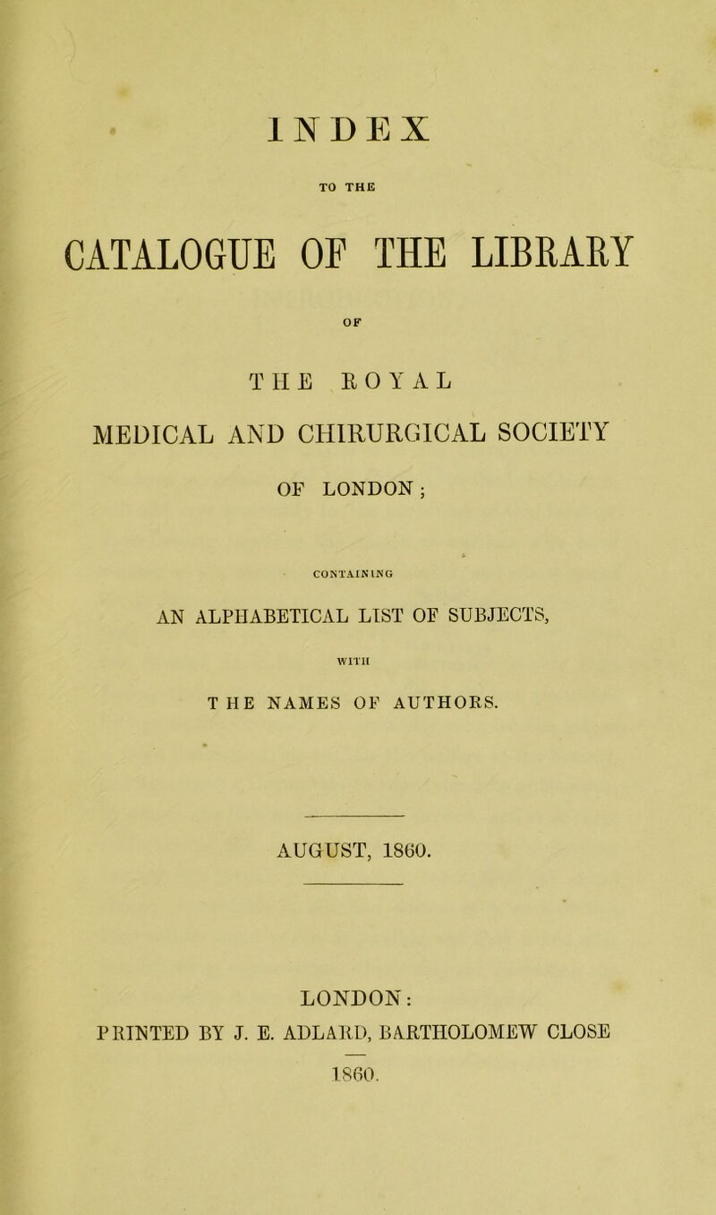 TO THE CATALOGUE OF THE LIBRARY T HE It O Y A L MEDICAL AND CIIIRURGICAL SOCIETY OF LONDON; CONTAINING AN ALPHABETICAL LIST OF SUBJECTS, WITH THE NAMES OF AUTHORS. AUGUST, I860. LONDON: PRINTED BY J. E. ADLAED, BARTHOLOMEW CLOSE I860.